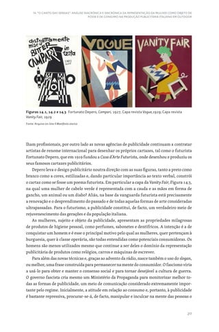 217
14. “O CANTO DAS SEREIAS”: ANÁLISE DIACRÓNICA E SINCRÓNICA DA REPRESENTAÇÃO DA MULHER COMO OBJETO DE
POSSE E DE CONSUMO NA PRODUÇÃO PUBLICITÁRIA ITALIANA EM OUTDOOR
lham profissionais, por outro lado as novas agências de publicidade continuam a contratar
artistas de renome internacional para desenhar os próprios cartazes, tal como o futurista
Fortunato Depero, que em 1919 fundou a Casa d’Arte Futurista, onde desenhou e produziu os
seus famosos cartazes publicitários.
Depero leva o design publicitário noutra direção com as suas figuras, tanto a preto como
branco como a cores, estilizadas e, dando particular importância ao texto verbal, constrói
o cartaz como se fosse um poema futurista. Em particular a capa da Vanity Fair, Figura 14.3,
na qual uma mulher de cabelo verde é representada com a cauda e as mãos em forma de
gancho, um animal ou um diabo? Aliás, na base da vanguarda futurista está precisamente
a renovação e o desprendimento do passado e de todas aquelas formas de arte consideradas
ultrapassadas. Para o futurismo, a publicidade constitui, de facto, um verdadeiro meio de
rejuvenescimento das gerações e da população italiana.
As mulheres, sujeito e objeto da publicidade, apresentam as propriedades milagrosas
de produtos de higiene pessoal, como perfumes, sabonetes e dentífricos. A intenção é a de
conquistar um homem e é esse o principal motivo pelo qual as mulheres, quer pertençam à
burguesia, quer à classe operária, são todas entendidas como potenciais consumidoras. Os
homens são menos utilizados mesmo que continue a ser deles o domínio da representação
publicitária de produtos como relógios, carros e máquinas de escrever.
Para além das novas técnicas e, graças ao advento da rádio, nasce também o uso do slogan,
ou melhor, uma frase construída para permanecer na mente do consumidor. O fascismo viria
a usá-lo para obter e manter o consenso social e para tornar desejável a cultura de guerra.
O governo fascista cria mesmo um Ministério da Propaganda para monitorizar melhor to-
das as formas de publicidade, um meio de comunicação considerado extremamente impor-
tante pelo regime. Inicialmente, a atitude em relação ao consumo e, portanto, à publicidade
é bastante repressiva, procurar-se-á, de facto, manipular e inculcar na mente das pessoas o
Figuras 14.1, 14.2 e 14.3 Fortunato Depero, Campari, 1927; Capa revista Vogue,1929; Capa revista
Vanity Fair, 1929
Fonte: Arquivo on-line Il Manifesto storico
 