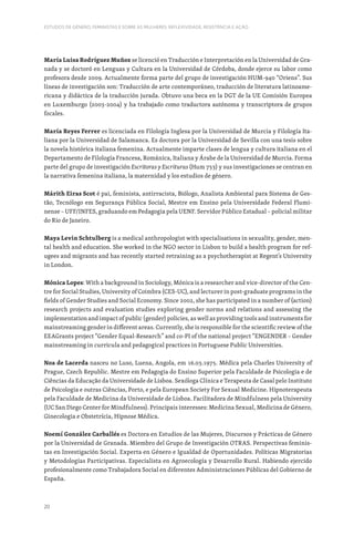 20
ESTUDOS DE GÉNERO, FEMINISTAS E SOBRE AS MULHERES: REFLEXIVIDADE, RESISTÊNCIA E AÇÃO
María Luisa Rodríguez Muñoz se licenció en Traducción e Interpretación en la Universidad de Gra-
nada y se doctoró en Lenguas y Cultura en la Universidad de Córdoba, donde ejerce su labor como
profesora desde 2009. Actualmente forma parte del grupo de investigación HUM-940 “Oriens”. Sus
líneas de investigación son: Traducción de arte contemporáneo, traducción de literatura latinoame-
ricana y didáctica de la traducción jurada. Obtuvo una beca en la DGT de la UE Comisión Europea
en Luxemburgo (2003-2004) y ha trabajado como traductora autónoma y transcriptora de grupos
focales.
María Reyes Ferrer es licenciada en Filología Inglesa por la Universidad de Murcia y Filología Ita-
liana por la Universidad de Salamanca. Es doctora por la Universidad de Sevilla con una tesis sobre
la novela histórica italiana femenina. Actualmente imparte clases de lengua y cultura italiana en el
Departamento de Filología Francesa, Románica, Italiana y Árabe de la Universidad de Murcia. Forma
parte del grupo de investigación Escritoras y Escrituras (Hum 753) y sus investigaciones se centran en
la narrativa femenina italiana, la maternidad y los estudios de género.
Márith Eiras Scot é pai, feminista, antirracista, Biólogo, Analista Ambiental para Sistema de Ges-
tão, Tecnólogo em Segurança Pública Social, Mestre em Ensino pela Universidade Federal Flumi-
nense – UFF/INFES, graduando em Pedagogia pela UENF. Servidor Público Estadual – policial militar
do Rio de Janeiro.
Maya Levin Schtulberg is a medical anthropologist with specialisations in sexuality, gender, men-
tal health and education. She worked in the NGO sector in Lisbon to build a health program for ref-
ugees and migrants and has recently started retraining as a psychotherapist at Regent’s University
in London.
Mónica Lopes: With a background in Sociology, Mónica is a researcher and vice-director of the Cen-
tre for Social Studies, University of Coimbra (CES-UC), and lecturer in post-graduate programs in the
fields of Gender Studies and Social Economy. Since 2002, she has participated in a number of (action)
research projects and evaluation studies exploring gender norms and relations and assessing the
implementation and impact of public (gender) policies, as well as providing tools and instruments for
mainstreaming gender in different areas. Currently, she is responsible for the scientific review of the
EEAGrants project “Gender Equal-Research” and co-PI of the national project “ENGENDER – Gender
mainstreaming in curricula and pedagogical practices in Portuguese Public Universities.
Noa de Lacerda nasceu no Luso, Luena, Angola, em 16.03.1975. Médica pela Charles University of
Prague, Czech Republic. Mestre em Pedagogia do Ensino Superior pela Faculdade de Psicologia e de
Ciências da Educação da Universidade de Lisboa. Sexóloga Clínica e Terapeuta de Casal pelo Instituto
de Psicologia e outras Ciências, Porto, e pela European Society For Sexual Medicine. Hipnoterapeuta
pela Faculdade de Medicina da Universidade de Lisboa. Facilitadora de Mindfulness pela University
(UC San Diego Center for Mindfulness). Principais interesses: Medicina Sexual, Medicina de Género,
Ginecologia e Obstetrícia, Hipnose Médica.
Noemí González Carballés es Doctora en Estudios de las Mujeres, Discursos y Prácticas de Género
por la Universidad de Granada. Miembro del Grupo de Investigación OTRAS. Perspectivas feminis-
tas en Investigación Social. Experta en Género e Igualdad de Oportunidades. Políticas Migratorias
y Metodologías Participativas. Especialista en Agroecología y Desarrollo Rural. Habiendo ejercido
profesionalmente como Trabajadora Social en diferentes Administraciones Públicas del Gobierno de
España.
 