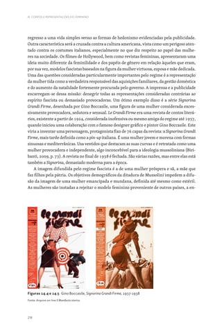 218
III. CORPOS E REPRESENTAÇÕES DO FEMININO
Figuras 14.4 e 14.5 Gino Boccasile, Signorina Grandi Firme, 1937-1938
Fonte: Arquivo on-line Il Manifesto storico.
regresso a uma vida simples versus as formas de hedonismo evidenciadas pela publicidade.
Outra característica será a cruzada contra a cultura americana, vista como um perigoso aten-
tado contra os costumes italianos, especialmente no que diz respeito ao papel das mulhe-
res na sociedade. Os filmes de Hollywood, bem como revistas femininas, apresentaram uma
ideia muito diferente da feminilidade e dos papéis de género em relação àqueles que eram,
por sua vez, modelos fascistas baseados na figura da mulher virtuosa, esposa e mãe dedicada.
Uma das questões consideradas particularmente importantes pelo regime é a representação
da mulher tida como a verdadeira responsável das aquisições familiares, da gestão doméstica
e do aumento da natalidade fortemente procurada pelo governo. A imprensa e a publicidade
encarregam-se dessa missão: denegrir todas as representações consideradas contrárias ao
espírito fascista ou demasiado provocadoras. Um ótimo exemplo disso é a série Signorina
Grandi Firme, desenhada por Gino Boccasile, uma figura de uma mulher considerada exces-
sivamente provocadora, sedutora e sensual. Le Grandi Firme era uma revista de contos literá-
rios, existente a partir de 1924, considerada inofensiva ou mesmo amiga do regime até 1937,
quando iniciou uma colaboração com o famoso designer gráfico e pintor Gino Boccasile. Este
viria a inventar uma personagem, protagonista fixo de 76 capas da revista: a Signorina Grandi
Firme, mais tarde definida como a pin-up italiana. É uma mulher jovem e morena com formas
sinuosas e mediterrânicas. Usa vestidos que destacam as suas curvas e é retratada como uma
mulher provocadora e independente, algo inconcebível para a ideologia mussoliniana (Biri-
banti, 2009, p. 73). A revista no final de 1938 é fechada. São várias razões, mas entre elas está
também a Signorina, demasiado moderna para a época.
A imagem difundida pelo regime fascista é a de uma mulher próspera e sã, a mãe que
faz filhos pela pátria. Os objetivos demográficos da ditadura de Mussolini impedem a difu-
são da imagem de uma mulher emancipada e mundana, definida até mesmo como estéril.
As mulheres são instadas a rejeitar o modelo feminino proveniente de outros países, a en-
 