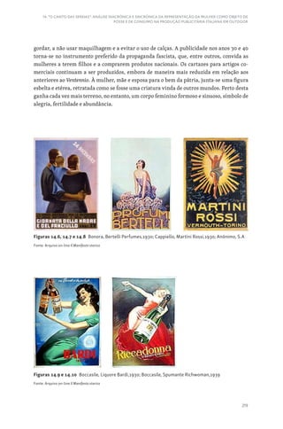 219
14. “O CANTO DAS SEREIAS”: ANÁLISE DIACRÓNICA E SINCRÓNICA DA REPRESENTAÇÃO DA MULHER COMO OBJETO DE
POSSE E DE CONSUMO NA PRODUÇÃO PUBLICITÁRIA ITALIANA EM OUTDOOR
gordar, a não usar maquilhagem e a evitar o uso de calças. A publicidade nos anos 30 e 40
torna-se no instrumento preferido da propaganda fascista, que, entre outros, convida as
mulheres a terem filhos e a comprarem produtos nacionais. Os cartazes para artigos co-
merciais continuam a ser produzidos, embora de maneira mais reduzida em relação aos
anteriores ao Ventennio. À mulher, mãe e esposa para o bem da pátria, junta-se uma figura
esbelta e etérea, retratada como se fosse uma criatura vinda de outros mundos. Perto desta
ganha cada vez mais terreno, no entanto, um corpo feminino formoso e sinuoso, símbolo de
alegria, fertilidade e abundância.
Figuras 14.6, 14.7 e 14.8 Bonora, Bertelli Perfumes,1930; Cappiello, Martini Rossi,1930; Anónimo, S.A
Fonte: Arquivo on-line Il Manifesto storico
Figuras 14.9 e 14.10 Boccasile, Liquore Bardi,1930; Boccasile, Spumante Richwoman,1939
Fonte: Arquivo on-line Il Manifesto storico
 