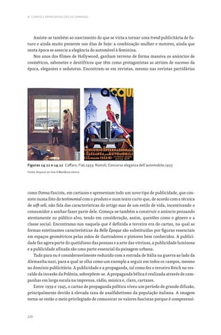 220
III. CORPOS E REPRESENTAÇÕES DO FEMININO
Assiste-se também ao nascimento do que se viria a tornar uma trend publicitária de fu-
turo e ainda muito presente nos dias de hoje: a combinação mulher e motores, ainda que
nesta época se associe a elegância do automóvel à feminina.
Nos anos dos filmes de Hollywood, ganham terreno de forma massiva os anúncios de
cosméticos, sabonetes e dentífricos que têm como protagonistas as atrizes de sucesso da
época, elegantes e sedutoras. Encontram-se em revistas, mesmo nas revistas partidárias
como Donna Fascista, em cartazes e apresentam todo um novo tipo de publicidade, que con-
siste numa foto do testimonial com o produto e num texto curto que, de acordo com a técnica
de soft-sell, não fala das características do artigo mas de um estilo de vida, incentivando o
consumidor a sonhar fazer parte dele. Começa-se também a construir o anúncio pensando
atentamente no público-alvo, tendo em consideração, assim, questões como o género e a
classe social. Encontramo-nos naquela que é definida a terceira era do cartaz, na qual as
formas estetizantes características da Belle Époque são substituídas por figuras essenciais
em espaços geométricos pelas mãos de ilustradores e pintores bem conhecidos. A publici-
dade faz agora parte do quotidiano das pessoas e a arte das vitrinas, a publicidade luminosa
e a publicidade afixada são uma parte essencial da paisagem urbana.
Tudo para ou é consideravelmente reduzido com a entrada de Itália na guerra ao lado da
Alemanha nazi, para a qual se olha como um exemplo a seguir em todos os campos, mesmo
no domínio publicitário. A publicidade e a propaganda, tal como fez o terceiro Reich no res-
caldo da invasão da Polónia, sobrepõem-se. A propaganda bélica é realizada através de cam-
panhas em larga escala na imprensa, rádio, música e, claro, cartazes.
Entre 1939 e 1945, o cartaz de propaganda política viveu um período de grande difusão,
principalmente devido à elevada taxa de analfabetismo da população italiana. A imagem
torna-se então o meio privilegiado de comunicar os valores fascistas porque é compreensí-
Figuras 14.11 e 14.12 Caffaro, Fiat,1933; Romoli, Concorso eleganza dell’automobile,1933
Fonte: Arquivo on-line Il Manifesto storico
 