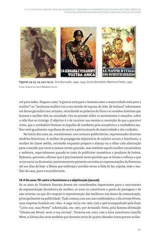 221
14. “O CANTO DAS SEREIAS”: ANÁLISE DIACRÓNICA E SINCRÓNICA DA REPRESENTAÇÃO DA MULHER COMO OBJETO DE
POSSE E DE CONSUMO NA PRODUÇÃO PUBLICITÁRIA ITALIANA EM OUTDOOR
Figuras 14.13, 14.14 e 14.15 Gino Boccasile, 1940, 1943, Giulio Bertoletti, Mamme d’Italia, 1942
Fonte: Arquivo on-line Il Manifesto storico
vel para todos. Slogans como “a guerra está para o homem como a maternidade está para a
mulher” ou “nenhuma mulher trai a sua missão de esposa, de mãe, de italiana” sobressaem
em letras garrafais nos cartazes, recordando as palavras do Duce e as missões distintas que
homem e mulher têm na sociedade. Faz-se pressão sobre os sentimentos e emoções, sobre
o ódio face ao inimigo. O objetivo é o de inculcar nas mentes a convicção de que a guerra é
certa, que o verdadeiro homem se orgulha de combater pela sua pátria e a verdadeira mu-
lher está igualmente orgulhosa de servir a pátria através da maternidade e dos cuidados.
No início dos anos 40, encontramos, nos cartazes publicitários, representados diversos
modelos femininos. A mulher da propaganda depositária de valores sociais e familiares, a
mulher de classe média, retratada enquanto prepara o almoço ou a olhar com admiração
para o marido que veste a camisa recém-passada, mas também aquela mulher encantadora
e sedutora, especialmente quando se trata de publicitar cosméticos e produtos de beleza.
Podemos, portanto, afirmar que é precisamente neste período que se forma e reforça o que
se tornaria na dicotomia constantemente presente em todas as representações do feminino
até aos dias de hoje: a fêmea que enfeitiça e atordoa versus a fada do lar, esposa, mãe e mu-
lher da casa, pura e reconfortante.
14.4 Os anos 70: entre o feminismo e a objetivação (sexual)
Se os anos do Vinténio fascista devem ser considerados importantes para o nascimento
da representação dicotómica da mulher, os anos 70 constituem o ponto de passagem e de
não retorno, no que diz respeito à representação das mulheres nos meios de comunicação,
principalmente na publicidade. Tudo começa com um caso emblemático, o da cerveja Peroni,
uma empresa fundada em 1864. A saga inicia em 1965 com o spot acompanhado pela frase
“Loira sim, mas Peroni” substituída, em 1967, por Armando Testa, pela famosa afirmação
“Chama-me Peroni, serei a tua cerveja”. Termina em 2003 com a loira americana Camilla
West, a última das onze modelos que durante cerca de quatro décadas iriam povoar as fan-
 