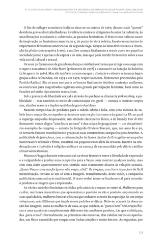 223
14. “O CANTO DAS SEREIAS”: ANÁLISE DIACRÓNICA E SINCRÓNICA DA REPRESENTAÇÃO DA MULHER COMO OBJETO DE
POSSE E DE CONSUMO NA PRODUÇÃO PUBLICITÁRIA ITALIANA EM OUTDOOR
O fim do milagre económico italiano situa-se no outono de 1969, denominado “quente”
devido às greves dos trabalhadores, à violência contra os dirigentes do setor da indústria, às
manifestações estudantis e, sobretudo, às paradas feministas. O feminismo italiano nasce
da inspiração no feminismo americano e, do ponto de vista teórico, baseia-se em textos de
importantes feministas americanas da segunda vaga. Graças às lutas feministas e à inven-
ção da pílula contraceptiva (1960), a mulher começa finalmente a sentir que o seu papel na
sociedade já não é apenas o de esposa e de mãe, mas que pode decidir livremente sobre a sua
vida social, laboral e sexual.
Os anos 70 foram anos de grande mudança e violência extrema que atinge o seu auge com
o rapto e assassinato de Aldo Moro (primavera de 1978) e o massacre na Estação de Bolonha
(2 de agosto de 1980). Mas são também os anos em que o divórcio e o aborto se tornam legais
graças a dois referendos, em 1974 e em 1978, respetivamente, fortemente pretendidos pelo
Partido Radical. São os anos nos quais os bancos finalmente decidem contratar mulheres,
os concursos para magistrados registam uma grande participação feminina, bem como as
funções até então tipicamente masculinas.
Sob o pretexto da liberdade sexual e através do que hoje se chamaria pinkwashing, a pu-
blicidade — mas também os meios de comunicação em geral — começa a mostrar corpos
nus, alusões sexuais e duplos sentidos de gosto duvidoso.
Nascem campanhas de produtos para o cabelo Libera e bella, com uma menina de ca-
belo louro comprido, ou aqueles certamente mais explícitos como a da gasolina BP, no qual
a rapariga empunha dispensador, um símbolo claramente fálico, a do brandy Fior di Vite
Ramazzotti com o slogan “uma loura no saco” e das calças de ganga Jesus — um dos primei-
ros exemplos de cropping — autoria do fotógrafo Oliviero Toscani, que, nos anos 80 e 90,
se tornaria famoso mundialmente graças às suas controversas campanha para Benetton. A
publicidade da Jeans Jesus, com a reformulação de frases tiradas do Evangelho estampadas
num traseiro redondo e firme, constitui um pequeno caso: além da censura, incorre na con-
denação por vilipêndio à religião católica e na ameaça de excomunhão pelo diário católico
L‘Osservatore Romano.
Mesmo a Piaggio durante estes anos cai na ténue fronteira entre a liberdade de expressão
e a vulgaridade e produz uma campanha para a Vespa, sem mostrar qualquer nudez, mas
com uma claim aparentemente sem sentido, mas claramente alusiva às relações sexuais.
„Quem Vespa come maçãs (quem não vespa, não)“. Os slogans, com forte impacto e de fácil
memorização, tornam-se um só com a imagem, transformando, deste modo, a campanha
publicitária num anúncio multimodal. O texto verbal torna-se fundamental para recordar
o produto e a imagem que o representa.
As várias modelos femininas exibidas pelo anúncio cruzam-se entre si. Mulheres para
cuidar, mulheres decorativas que apresentam o produto ou são o produto, encarnando as
suas qualidades, mulheres bonitas e louras que seduzem através da exposição de um corpo
voluptuoso, mas filiforme que impõe novos padrões estéticos. Note-se, através da observa-
ção das imagens, como as mulheres da casa, as que cuidam, as “para o bem” têm traços físi-
cos e uma aparência completamente diferente das mulheres produto, das que enfeitiçam,
das „para o mal“. Normalmente, as primeiras são morenas, têm cabelos curtos ou apanha-
dos, um físico escondido por roupas com linhas simples e muito bon ton. As segundas, por
 
