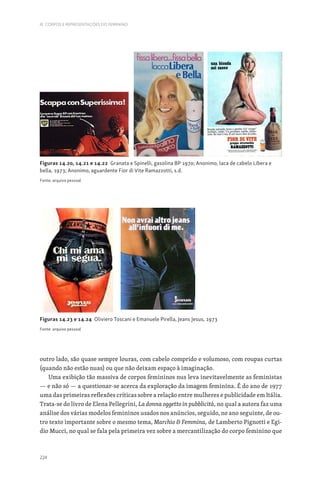 224
III. CORPOS E REPRESENTAÇÕES DO FEMININO
outro lado, são quase sempre louras, com cabelo comprido e volumoso, com roupas curtas
(quando não estão nuas) ou que não deixam espaço à imaginação.
Uma exibição tão massiva de corpos femininos nus leva inevitavelmente as feministas
— e não só — a questionar-se acerca da exploração da imagem feminina. É do ano de 1977
uma das primeiras reflexões críticas sobre a relação entre mulheres e publicidade em Itália.
Trata-se do livro de Elena Pellegrini, La donna oggetto in pubblicità, no qual a autora faz uma
análise dos várias modelos femininos usados nos anúncios, seguido, no ano seguinte, de ou-
tro texto importante sobre o mesmo tema, Marchio  Femmina, de Lamberto Pignotti e Egi-
dio Mucci, no qual se fala pela primeira vez sobre a mercantilização do corpo feminino que
Figuras 14.20, 14.21 e 14.22 Granata e Spinelli, gasolina BP 1970; Anonimo, laca de cabelo Libera e
bella, 1973; Anonimo, aguardente Fior di Vite Ramazzotti, s.d.
Fonte: arquivo pessoal
Figuras 14.23 e 14.24 Oliviero Toscani e Emanuele Pirella, Jeans Jesus, 1973
Fonte: arquivo pessoal
 