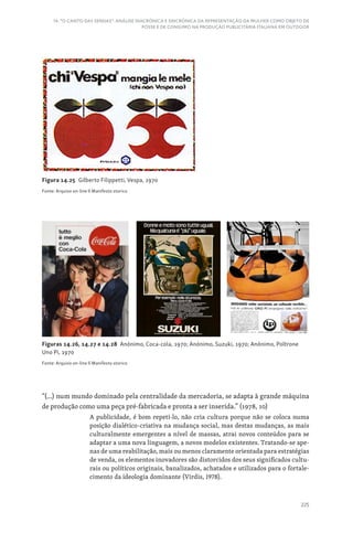 225
14. “O CANTO DAS SEREIAS”: ANÁLISE DIACRÓNICA E SINCRÓNICA DA REPRESENTAÇÃO DA MULHER COMO OBJETO DE
POSSE E DE CONSUMO NA PRODUÇÃO PUBLICITÁRIA ITALIANA EM OUTDOOR
Figura 14.25 Gilberto Filippetti, Vespa, 1970
Fonte: Arquivo on-line Il Manifesto storico
“(...) num mundo dominado pela centralidade da mercadoria, se adapta à grande máquina
de produção como uma peça pré-fabricada e pronta a ser inserida.” (1978, 10)
A publicidade, é bom repeti-lo, não cria cultura porque não se coloca numa
posição dialético-criativa na mudança social, mas destas mudanças, as mais
culturalmente emergentes a nível de massas, atrai novos conteúdos para se
adaptar a uma nova linguagem, a novos modelos existentes. Tratando-se ape-
nas de uma reabilitação, mais ou menos claramente orientada para estratégias
de venda, os elementos inovadores são distorcidos dos seus significados cultu-
rais ou políticos originais, banalizados, achatados e utilizados para o fortale-
cimento da ideologia dominante (Virdis, 1978).
Figuras 14.26, 14.27 e 14.28 Anónimo, Coca-cola, 1970; Anónimo, Suzuki, 1970; Anónimo, Poltrone
Uno Pi, 1970
Fonte: Arquivo on-line Il Manifesto storico
 