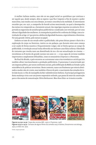 226
III. CORPOS E REPRESENTAÇÕES DO FEMININO
A mulher italiana mudou, mas não no seu papel social ou quotidiano que continua a
ser aquele que, desde sempre, dela se espera e que lhe é imposto a fim de manter o poder
masculino, mas mudou nos seus desejos, ao tomar consciência da realidade. É interessante
recordar que, em 1972, a campanha da Suzuki acima mencionada, na qual o desempenho
das motas era comparado ao, claramente sexual, das raparigas expostas no anúncio, foi re-
portada ao organismo de autodisciplina publicitária e condenada a ser retirada, por ser uma
ofensa à dignidade das mulheres. A consequência positiva foi a reforma do Código, com a in-
trodução do artigo 10º que previa a defesa da dignidade humana, especialmente a feminina.
Foi uma grande vitória, pelo menos no papel.
Embora se trate de um estudo sobre a publicidade, não posso deixar passar o facto de a
exploração do corpo nu feminino, inteiro ou em pedaços, que durante estes anos começa
a ser usado de forma massiva e frequentemente vulgar, não se limita apenas ao campo da
publicidade. A revolução sexual tinha oferecido aos italianos uma falsa euforia e liberdade
de costumes que resulta num uso desenfreado do nu e da sua sexualização no cinema —
recordemos os B movies de grande sucesso nos anos 70 — e nas capas de revistas também
importantes e amplamente difundidas, como os semanários L‘Espresso e o Panorama.
No final da década, o país encontra-se a atravessar uma crise económica e social que iria
também afetar inevitavelmente a produção publicitária. O panorama é caracterizado por
um impasse político, por novos confrontos sociais, pela infiltração da Máfia no Estado e pela
reincidência de práticas terroristas. Neste contexto, nasce um fenómeno que estaria desti-
nado a mudar não só o rosto, mas também o futuro do país: o nascimento das estações de te-
levisão locais e o fim do monopólio da Rai-radiotelevisione italiana. O principal protagonista
desta mudança viria a ser um jovem empresário milanês, que passa do setor da construção
para o dos meios de comunicação: Silvio Berlusconi. Mas disso falar-se-á noutra ocasião.
Figuras 14.29 e 14.30 Capas das revistas ABC, 1970 e L’Espresso, 1978
Figuras 14.31 e 14.32 Cartazes de alguns filmes da comedia sexy à italiana, Giovannona coscialunga,
1973, Le dolci zie, 1975
Fonte: arquivo pessoal
 