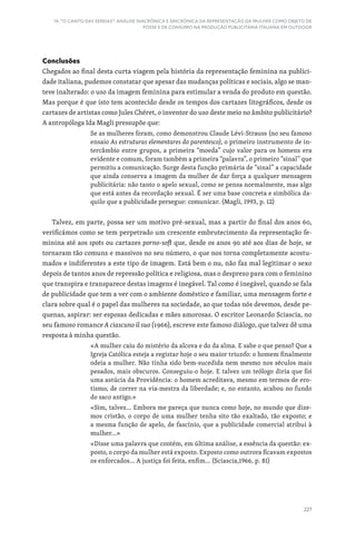 227
14. “O CANTO DAS SEREIAS”: ANÁLISE DIACRÓNICA E SINCRÓNICA DA REPRESENTAÇÃO DA MULHER COMO OBJETO DE
POSSE E DE CONSUMO NA PRODUÇÃO PUBLICITÁRIA ITALIANA EM OUTDOOR
Conclusões
Chegados ao final desta curta viagem pela história da representação feminina na publici-
dade italiana, pudemos constatar que apesar das mudanças políticas e sociais, algo se man-
teve inalterado: o uso da imagem feminina para estimular a venda do produto em questão.
Mas porque é que isto tem acontecido desde os tempos dos cartazes litográficos, desde os
cartazes de artistas como Jules Chéret, o inventor do uso deste meio no âmbito publicitário?
A antropóloga Ida Magli pressupõe que:
Se as mulheres foram, como demonstrou Claude Lévi-Strauss (no seu famoso
ensaio As estruturas elementares do parentesco), o primeiro instrumento de in-
tercâmbio entre grupos, a primeira “moeda” cujo valor para os homens era
evidente e comum, foram também a primeira “palavra”, o primeiro “sinal” que
permitiu a comunicação. Surge desta função primária de “sinal” a capacidade
que ainda conserva a imagem da mulher de dar força a qualquer mensagem
publicitária: não tanto o apelo sexual, como se pensa normalmente, mas algo
que está antes da recordação sexual. É ser uma base concreta e simbólica da-
quilo que a publicidade persegue: comunicar. (Magli, 1993, p. 12)
Talvez, em parte, possa ser um motivo pré-sexual, mas a partir do final dos anos 60,
verificámos como se tem perpetrado um crescente embrutecimento da representação fe-
minina até aos spots ou cartazes porno-soft que, desde os anos 90 até aos dias de hoje, se
tornaram tão comuns e massivos no seu número, o que nos torna completamente acostu-
mados e indiferentes a este tipo de imagem. Está bem o nu, não faz mal legitimar o sexo
depois de tantos anos de repressão política e religiosa, mas o desprezo para com o feminino
que transpira e transparece destas imagens é inegável. Tal como é inegável, quando se fala
de publicidade que tem a ver com o ambiente doméstico e familiar, uma mensagem forte e
clara sobre qual é o papel das mulheres na sociedade, ao que todas nós devemos, desde pe-
quenas, aspirar: ser esposas dedicadas e mães amorosas. O escritor Leonardo Sciascia, no
seu famoso romance A ciascuno il suo (1966), escreve este famoso diálogo, que talvez dê uma
resposta à minha questão.
«A mulher caiu do mistério da alcova e do da alma. E sabe o que penso? Que a
Igreja Católica esteja a registar hoje o seu maior triunfo: o homem finalmente
odeia a mulher. Não tinha sido bem-sucedida nem mesmo nos séculos mais
pesados, mais obscuros. Conseguiu-o hoje. E talvez um teólogo diria que foi
uma astúcia da Providência: o homem acreditava, mesmo em termos de ero-
tismo, de correr na via-mestra da liberdade; e, no entanto, acabou no fundo
do saco antigo.»
«Sim, talvez... Embora me pareça que nunca como hoje, no mundo que dize-
mos cristão, o corpo de uma mulher tenha sito tão exaltado, tão exposto; e
a mesma função de apelo, de fascínio, que a publicidade comercial atribui à
mulher…»
«Disse uma palavra que contém, em última análise, a essência da questão: ex-
posto, o corpo da mulher está exposto. Exposto como outrora ficavam expostos
os enforcados... A justiça foi feita, enfim... (Sciascia,1966, p. 81)
 