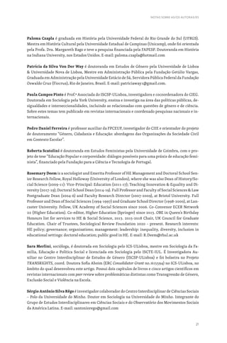 21
Paloma Czapla é graduada em História pela Universidade Federal do Rio Grande do Sul (UFRGS).
Mestra em História Cultural pela Universidade Estadual de Campinas (Unicamp), onde foi orientada
pela Profa. Dra. Margareth Rago e teve a pesquisa financiada pela FAPESP. Doutoranda em História
na Indiana University, nos Estados Unidos. E-mail: paloma.czapla@hotmail.com
Patrícia da Silva Von Der Way é doutoranda em Estudos de Gênero pela Universidade de Lisboa
 Universidade Nova de Lisboa, Mestre em Administração Pública pela Fundação Getúlio Vargas,
Graduada em Administração pela Universidade Estácio de Sá, Servidora Pública Federal da Fundação
Oswaldo Cruz (Fiocruz), Rio de Janeiro, Brasil. E-mail: patriciaway1@gmail.com.
Paula Campos Pinto é Prof.ª Associada do ISCSP-ULisboa, investigadora e cocoordenadora do CIEG.
Doutorada em Sociologia pela York University, ensina e investiga na área das políticas públicas, de-
sigualdades e interseccionalidades, incluindo as relacionadas com questões de género e de ciência.
Sobre estes temas tem publicado em revistas internacionais e coordenado pesquisas nacionais e in-
ternacionais.
Pedro Daniel Ferreira é professor auxiliar da FPCEUP, investigador do CIIE e orientador do projeto
de doutoramento “Género, Cidadania e Educação: abordagens das Organizações da Sociedade Civil
em Contexto Escolar”.
Roberta Scatolini é doutoranda em Estudos Feministas pela Universidade de Coimbra, com o pro-
jeto de tese “Educação Popular e corporeidade: diálogos possíveis para uma práxis de educação femi-
nista”, financiado pela Fundação para a Ciência e Tecnologia de Portugal.
Rosemary Deem is a sociologist and Emerita Professor of HE Management and Doctoral School Sen-
ior Research Fellow, Royal Holloway (University of London), where she was also Dean of History/So-
cial Science (2009-11): Vice-Principal: Education (2011-17); Teaching Innovation  Equality and Di-
versity (2017-19); Doctoral School Dean (2014-19). Full Professor and Faculty of Social Sciences  Law
Postgraduate Dean (2004-6) and Faculty Research Director (2007-2009), at Bristol University. Full
Professor and Dean of Social Sciences (1994-1997) and Graduate School Director (1998-2000), at Lan-
caster University. Fellow, UK Academy of Social Sciences since 2006. Co-Convenor ECER Network
22 (Higher Education). Co-editor, Higher Education (Springer) since 2013. OBE in Queen’s Birthday
Honours list for services to HE  Social Science, 2013. 2015-2018 Chair, UK Council for Graduate
Education. Chair of Trustees, Sociological Review Foundation 2020 – present. Research interests:
HE policy; governance; organisations; management: leadership: inequality, diversity, inclusion in
educational settings: doctoral education; public good in HE. E-mail: R.Deem@rhul.ac.uk
Sara Merlini, socióloga, é doutorada em Sociologia pelo ICS-ULisboa, mestre em Sociologia da Fa-
mília, Educação e Política Social e licenciada em Sociologia pelo ISCTE-IUL. É Investigadora Au-
xiliar no Centro Interdisciplinar de Estudos de Género (ISCSP-ULisboa) e foi bolseira no Projeto
TRANSRIGHTS, coord. Doutora Sofia Aboim (ERC Consolidator Grant no.:615594) no ICS-ULisboa, no
âmbito do qual desenvolveu este artigo. Possui dois capítulos de livros e cinco artigos científicos em
revistas internacionais com peer review sobre problemáticas distintas como Transgressão de Género,
Exclusão Social e Violência na Escola.
Sérgio Antônio Silva Rêgo é investigador colaborador do Centro Interdisciplinar de Ciências Sociais
– Polo da Universidade do Minho. Doutor em Sociologia na Universidade do Minho. Integrante do
Grupo de Estudos Interdisciplinares em Ciências Sociais e do Observatório dos Movimentos Sociais
da América Latina. E-mail: santoniorego@gmail.com
NOTAS SOBRE AS/OS AUTORAS/ES
 