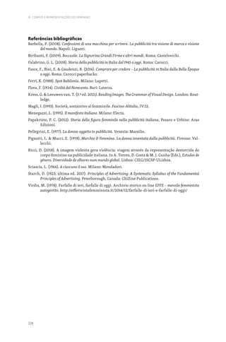 228
III. CORPOS E REPRESENTAÇÕES DO FEMININO
Referências bibliográficas
Barbella, P. (2008). Confessioni di una macchina per scrivere. La pubblicità tra visione di marca e visione
del mondo. Napoli: Liguori.
Biribanti, P. (2009). Boccasile. La Signorina Grandi Firme e altri mondi. Roma: Castelvecchi.
Falabrino, G. L. (2008). Storia della pubblicità in Italia dal 1945 a oggi. Roma: Carocci.
Fasce, F., Bini, E.  Gaudenzi, B. (2016). Comprare per credere – La pubblicità in Italia dalla Bella Époque
a oggi. Roma: Carocci paperbacks.
Ferri, K. (1988). Spot Babilonia. Milano: Lupetti.
Flora, F. (1934). Civiltà del Novecento. Bari: Laterza.
Kress, G.  Leeuwen van, T. (3.ª ed. 2021). Reading Images. The Grammar of Visual Design. London: Rout-
ledge.
Magli, I. (1993). Società, sostantivo al femminile. Fascino-Alitalia, IV:12.
Menegazzi, L. (1995). Il manifesto italiano. Milano: Electa.
Papakristo, P. C. (2012). Storia della figura femminile nella pubblicità italiana. Pesaro e Urbino: Aras
Edizioni.
Pellegrini, E. (1977). La donna-oggetto in pubblicità. Venezia: Marsilio.
Pignotti, L.  Mucci, E. (1978). Marchio  Femmina. La donna inventata dalla pubblicità. Firenze: Val-
lecchi.
Ricci, D. (2018). A imagem violenta gera violência: viagem através da representação destorcida do
corpo feminino na publicidade italiana. In A. Torres, D. Costa  M. J. Cunha (Eds.), Estudos de
género. Diversidade de olhares num mundo global. Lisboa: CIEG/ISCSP-ULisboa.
Sciascia, L. (1966). A ciascuno il suo. Milano: Mondadori.
Starch, D. (1923; última ed. 2017). Principles of Advertising: A Systematic Syllabus of the Fundamental
Principles of Advertising. Peterborough, Canada: ChiZine Publications.
Virdis, M. (1978). Farfalle di ieri, farfalle di oggi. Archivio storico on line EFFE – mensile femminista
autogestito. http://efferivistafemminista.it/2014/12/farfalle-di-ieri-e-farfalle-di-oggi/
 