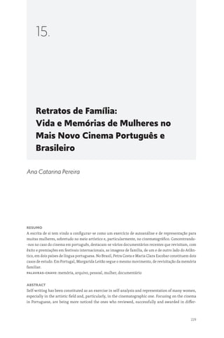 229
Retratos de Família:
Vida e Memórias de Mulheres no
Mais Novo Cinema Português e
Brasileiro
15.
Ana Catarina Pereira
Resumo
A escrita de si tem vindo a configurar-se como um exercício de autoanálise e de representação para
muitas mulheres, sobretudo no meio artístico e, particularmente, no cinematográfico. Concentrando-
-nos no caso do cinema em português, destacam-se vários documentários recentes que revisitam, com
êxito e premiações em festivais internacionais, as imagens de família, de um e de outro lado do Atlân-
tico, em dois países de língua portuguesa. No Brasil, Petra Costa e Maria Clara Escobar constituem dois
casos de estudo. Em Portugal, Margarida Leitão segue o mesmo movimento, de revisitação da memória
familiar.
Palavras-chave: memória, arquivo, pessoal, mulher, documentário
Abstract
Self-writing has been constituted as an exercise in self-analysis and representation of many women,
especially in the artistic field and, particularly, in the cinematographic one. Focusing on the cinema
in Portuguese, are being more noticed the ones who reviewed, successfully and awarded in differ-
 