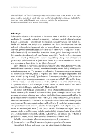 230
III. CORPOS E REPRESENTAÇÕES DO FEMININO
ent international film festivals, the images of the family, on both sides of the Atlantic, in two Portu-
guese-speaking countries. In Brazil, Petra Costa and Maria Clara Escobar are two case studies. In Por-
tugal, Margarida Leitão follows the same movement, revisiting the family memory.
Keywords: memory, file, staff, woman, documentary
Introdução
À histórica e evidente dificuldade que as mulheres-cineastas têm tido em realizar ficção,
em Portugal e no mundo, contrapõe-se um número mais representativo de mulheres que
filmam documentário — em Portugal, nos países de língua portuguesa, e no mundo (Ho-
landa, 2017, Pereira, 2016, Veiga, 2013). Deste modo, se a ficção continua a constituir uma
esfera de poder, maioritariamente dirigida por homens (ainda que com personagens que se
esforçam por contornar cada vez mais os denunciados estereótipos de fragilidade ou amo-
ralidade femininas), o documentário permanece como o género cinematográfico onde di-
ferentes cineastas vão realizando e produzindo com relativa frequência. Os custos menos
elevados e a própria gestão de equipas menores são justificações frequentemente apontadas
para a disparidade de números, às quais nos atrevemos a relacionar maior cientificidade do
que à consagração da apetência por um “género feminino”.
Sobre este tema, várias realizadoras entrevistadas por Chris O’Falt, da Indie Wire (2016),
responderam a uma questão comum: “Why are women filmmakers finding more opportu-
nities in documentaries? / Por que razão as realizadoras de cinema têm mais oportunidade
de filmar documentários?”, sendo as respostas uma síntese de alguns argumentos: “São
mais baratos” (Nancy Buirski); “Quando estás a fazer um documentário, podes estar sozi-
nha — não precisas impressionar as pessoas, nem mostrar autoridade” (Eleanor Mortimer);
e “Orçamentos menores, mais autonomia criativa, modelos de financiamento alternativos,
a capacidade de contar diferentes tipos de histórias que são menos ‘voltadas para o mer-
cado’, horários de filmagem mais flexíveis” (Miriam Smith).
Em termos metodológicos, ao centrarmos o nosso estudo em filmes realizados por mu-
lheres, em Portugal e no Brasil, buscamos mais do que a arquetípica sensibilidade, com-
posta por elementos místicos e uma essência indefinida. O que procuramos identificar é a
partilha de uma vivência comum. Nesse sentido, e do nosso ponto de vista, estudar mulhe-
res-cineastas ultrapassa a canonização de traços identitários excludentes, estereotipados e
socialmente rígidos, pressupondo, ao invés, a identificação de possíveis trocas de experiên-
cias (conceito recorrente nos estudos feministas por englobar, em si, subjetividade, sexua-
lidade, corpo, educação e política), bem como a partilha de uma estrutura prático-inerte
comum a todas as mulheres, que poderão, ou não, definir-se dessa forma. A investigação
que aqui brevemente se apresenta, sublinhe-se, faz parte de um trabalho mais profundo, já
publicado na Fonseca Journal, da Universidade de Salamanca (Pereira, 2019).
Definidos estes objetivos, colocamos algumas hipóteses de investigação:
a) 
Contrariando a reduzida e já documentada percentagem de mulheres que
dirigem ficção de longa-metragem, existe um número mais significativo de
 