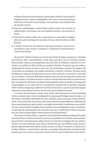231
15. RETRATOS DE FAMÍLIA: VIDA E MEMÓRIAS DE MULHERES NO MAIS NOVO CINEMA PORTUGUÊS E BRASILEIRO
mulheres a filmarem documentário, em Portugal e no Brasil. Parte dessa fil-
mografia assume o registo autobiográfico, bem como a narração da própria
história da realizadora e da sua família, como mote para uma reflexão sobre
um passado recente;
d) 
Enquanto autobiografias, aqueles filmes podem revelar um exercício de
subjetividade e narcisismo, sem um propósito histórico e documental de-
finido;
c) 
Potencial de empatia criado com a espectadora ou o espectador é atingido,
sobretudo, pela revisitação de memórias íntimas, desenvolvidas na esfera
familiar;
d) 
A história recente dos dois países de expressão portuguesa, tanto em ter-
mos políticos, como sociais e económicos, é analisada em momentos parti-
culares destes filmes.
Na presente reflexão, focamo-nos em documentários de língua portuguesa, realizados
por mulheres. Mas a especificidade é ainda maior, pela busca de um exercício comum a
determinadas cineastas contemporâneas, dos dois lados do Atlântico, traduzível na revi-
sitação e uso público de filmes de/das suas próprias famílias. Propomos, por outro lado, o
alargamento do mesmo conceito a obras que, não recorrendo ao arquivo de imagens, são
construídas na atualidade, num âmbito igualmente restritivo e familiar. Partimos assim
da hipótese de algumas documentaristas terem vindo a assumir a escrita de si, a narração
da sua história e a busca de definições próprias como um meio de expressão artística que
importa analisar. A justificação tem em conta os reconhecidos obstáculos à entrada da mu-
lher no mundo da realização e produção cinematográficas (menos sentido no desempenho
de personagens ou de cargos técnicos secundários), considerando-se, portanto, relevante
refletir sobre as imagens que diferentes mulheres transmitem, a partir do momento em que
assumem a construção de uma (ou, nestes casos, da sua própria) narrativa.
O conceito de autorretrato assume, deste modo, total relevância na nossa formulação
teórica, tendo por base o “pacto autobiográfico” proposto por Philippe Lejeune (2008, p. 15),
que supõe a simultânea identidade de autor, narrador e pessoa de quem se fala. Reconhe-
cendo a não linearidade do processo, bem como a possível incapacidade de verificação dos
factos mencionados por quem recebe a mensagem transmitida, consideramos que a defini-
ção tem como principal vantagem a desvinculação entre autobiografia e real ou verdadeiro.
A motivação da nossa pesquisa não se prende, portanto, à verificação de factos menciona-
dos, mas antes à subjetividade e forma poéticas do conteúdo fílmico.
Em termos de análise fílmica, seguimos os princípios formulados por Manuela Penafria
(2009), que fixa a existência de quatro processos que poderão ser utilizados como metodolo-
gia qualitativa, nomeadamente, análise textual, de conteúdo, da imagem e do som e poética.
Centrar-nos-emos sobretudo nesta última. Recordemos que, para Wilson Gomes (2004), o
grande impulsionador deste tipo de estudo, analisar um filme é enumerar os efeitos da ex-
periência fílmica e, a partir destes, perceber a estratégia utilizada pelo/a realizador/a (efe-
tuando o percurso inverso ao processo criativo). Para tal, quem analisa deve estar atento a
 
