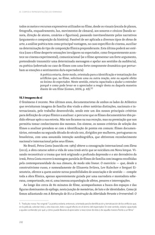 232
III. CORPOS E REPRESENTAÇÕES DO FEMININO
todos os meios e recursos expressivos utilizados no filme, desde os visuais (escala de planos,
fotografia, enquadramento, luz, movimentos de câmara), aos sonoros e cénicos (banda so-
nora, direção de atores, cenários e figurinos), passando inevitavelmente pelos narrativos
(argumento e composição da história). Passível de ser aplicada a diversos tipos de obras de
arte, a análise poética tem como principal vantagem, no caso específico do cinema, auxiliar
na determinação do tipo de composição fílmica preponderante. Esta última poderá ser esté-
tica (caso o filme desperte sensações invulgares no espectador, como frequentemente acon-
tece no cinema experimental), comunicacional (se o filme apresentar um forte argumento,
pretendendo transmitir uma determinada mensagem e apelar aos sentidos da audiência),
ou poética (sobretudo no caso de filmes com uma forte componente dramática que pertur-
bam as emoções e sentimentos do/a espectador/a):
A poética estaria, deste modo, orientada para a identificação e tematização dos
artifícios que, no filme, solicitam uma ou outra reação, este ou aquele efeito
no ânimo do espectador. Neste sentido, estaria capacitada a ajudar a entender
porquê e como pode levar-se o apreciador a reagir desta ou daquela maneira
diante de um filme (Gomes, 2004, p. 43).[1]
15.1 Imagens de si
O fenómeno é recente. Nos últimos anos, documentaristas de ambos os lados do Atlântico
que revisitaram imagens de família têm vindo a obter notórias distinções, nacionais e in-
ternacionais, pelo trabalho desenvolvido, sendo este um dos nossos principais critérios
para definição do corpus fílmico a analisar: o percurso que os filmes documentários têm po-
dido efetuar após a sua estreia. Não nos focamos na sua receção, mas na premiação que nos
permitiu tomar conhecimento dos mesmos. Em síntese, os nossos critérios de seleção dos
filmes a analisar prendem-se com a identificação de pontos em comum: filmes documen-
tários, estreados na segunda década do século XXI, dirigidos por mulheres, portuguesas ou
brasileiras, com uma assumida intenção autobiográfica, que obtiveram reconhecimento
nacional e internacional pelos seus filmes.
No Brasil, Petra Costa (nascida em 1983) obteve a consagração internacional com Elena
(2012), a obra catarse sobre a vida de uma irmã-atriz que se suicidara em Nova Iorque. Vi-
sando reconstituir a trama que terá originado a profunda depressão e o ato derradeiro da
irmã, Petra Costa recorre à montagem paralela de filmes de família com imagens recolhidas
pela contemporaneidade da sua câmara, de modo não linear. O exercício — que, desde o
construtivismo russo, e nomeadamente de Elizaveta Svilova, Lev Kulechov e Serguei Ei-
senstein, oferece a quem assiste novas possibilidades de associação e de sentido — compõe
toda a obra fílmica, apenas aparentemente guiada por uma narradora e montadora sobe-
rana, comportando, em si, uma imensa arqueologia de afetos, pesares e interrogações.
Ao longo dos cerca de 80 minutos de filme, acompanhamos a busca dos espaços e das
figuras dominantes do epílogo, nesta junção de memórias, de luto e de identidades. Como já
fomos adiantando em A Reivenção de Si e a Construção da Alteridade Perante o Irreversível: O
1. Tradução nossa. No original: “La poética estaría, entonces, orientada para la identificación y tematización de los artificios que,
en la película, solicitan ésta u otra reacción, éste o aquel efecto en el ánimo del espectador. En este sentido, estaría capacitada
a ayudar a entender por qué y cómo puede llevarse al apreciador a reaccionar de ésta o de aquella manera frente a un filme.”
 