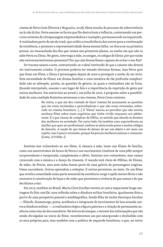 233
15. RETRATOS DE FAMÍLIA: VIDA E MEMÓRIAS DE MULHERES NO MAIS NOVO CINEMA PORTUGUÊS E BRASILEIRO
cinema de Petra Costa (Pereira e Nogueira, 2018), Elena resulta do processo de sobrevivência
na (e não à) dor. Petra assume os factos que lhe destruíram a infância, contornando um per-
curso otimista de ultrapassagem empreendedora e exemplar, permanecendo na inquietude.
A realizadora parte do ato da irmã, que exibiu a insuficiência dos outros para a continuação
da existência, e promove a representatividade dessa mesma falha: no discurso na primeira
pessoa, no emaranhado dos fios que vemos nos primeiros planos, no sonho em que não se
sabe Petra ou Elena. No gesto, interroga a mãe, os amigos, os colegas de Elena: por que razão
não estiveram/estivemos presentes? Por que não foram/fomos capazes de evitar o seu fim?
Do trauma nasceu a arte, contrariando-se o ideal instituído de que a catarse não deverá
ser instrumento criador. O processo poderia ter tomado distintas formas, mas Petra quis
que fosse um filme, e Elena é personagem depois de anos a perseguir o sonho de ser atriz.
Esta necessidade de filmar um drama familiar e uma temática de tão profunda complexi-
dade não se sobrepõe, porém, às questões de género, às quais a realizadora não se furta.
Quando interpelada, assume o seu lugar de fala e a importância da repetição do gesto por
outras mulheres. Em entrevista ao jornal i, em julho de 2016, à pergunta sobre a possibili-
dade de uma condição feminina atravessar o seu cinema, Petra Costa contesta:
No início, o que me deu vontade de fazer cinema foi justamente as questões
que me eram incómodas e perturbadoras e que não eram retratadas, sobre-
tudo no cinema brasileiro. […] O ‘Elena’ nasceu ao perceber que não existia
nenhum filme sobre essas angústias que tinha vivido enquanto era adoles-
cente. É o que chamo de complexo de Ofélia, no sentido que aborda os direitos
das mulheres na sociedade. Por outro lado, há também uma esquizofrenia na
mulher que quer ser profissional, embora se sinta ainda presa a muitos códigos
de donzela. A noção de que temos de deixar de ser um objeto e ser mais um
sujeito, isso é pouco retratado, porque há poucas mulheres autoras e cineastas.
(Costa, 3/7/2016, i)
Sentimo-nos vulneráveis ao ver Elena. A câmara à mão, tanto nos filmes de família,
como nos autorretratos da busca de Petra e nos movimentos citadinos de uma pólis sempre
surpreendente e inesperada, complementa o efeito. Sentimo-nos vulneráveis, mas vamos
crescendo com a música e a dança da cineasta. O mundo está cheio de Ofélias, de Elenas,
de mães, de Petras, mas nem todas fazem parte de uma galeria de personagens trágicas.
Umas sucumbem. Outras aprendem a rodopiar. E outras persistem, no meio. De um filme
que revela a sonoridade como parte essencial da existência surge o apelo menos óbvio e não
excessivo à constituição de laços e de redes que permitam a vivência do que somos e do que
decidimos criar.
Em 2013, também no Brasil, Maria Clara Escobar estreia-se com a impactante longa-me-
tragem Os Dias com Ele: uma reflexão sobre a ditadura militar brasileira, igualmente feita a
partir de uma perspetiva pessoal e autobiográfica. Sendo filha de Carlos Henrique Escobar
— filósofo, dramaturgo, poeta, académico e integrante de movimentos de luta armada con-
tra a ditadura militar —, a realizadora elegeu a figura paterna e a relação de permanente au-
sência como eixo do documentário. Na leitura da sinopse, e através das informações que vão
sendo divulgadas no início do filme, reconhecemos um pai amargurado e desiludido com
os seus próprios pais, mas também com a política de esquerda brasileira, o que, no início
 