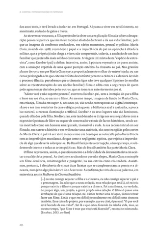 234
III. CORPOS E REPRESENTAÇÕES DO FEMININO
dos anos 2000, o terá levado a isolar-se, em Portugal. Aí passa a viver em recolhimento, no
anonimato, rodeado de gatos e livros.
Ao atravessar o oceano, a filha pretenderia obter uma explicação filmada sobre a desapa-
rição pessoal e política que manteve Escobar afastado do Brasil e da sua vida familiar, pelo
que as imagens do confronto confundem, em vários momentos, pessoal e político. Maria
Clara, nascida em 1988, reconhece o papel e a importância do pai na oposição à ditadura
militar, que a própria já não chega a viver; não compreende, todavia, a anulação de um laço
familiar que pretendia mais sólido e constante. A viagem intimista desta “espécie de entre-
vista”, como Escobar (pai) a define, incentiva, assim, à postura voyeurista de quem assiste,
com a sensação repetida de uma quase punição estética da cineasta ao pai. Nos grandes
planos de rosto em que Maria Clara corta propositadamente o olhar do entrevistado, ou nas
cenas prolongadas em que este manifesta desconforto perante a câmara e a demora de todo
o processo fílmico, percebemos que a cineasta (que não teve qualquer hipótese de escolha
sobre as reestruturações do seu núcleo familiar) filma e edita com a segurança de quem
pode agora tomar decisões pelos outros, que as tomaram anteriormente por si.
“Adoro você e não suporto pessoas”, escreveu Escobar, pai, sem a intenção de que a filha
o lesse em voz alta, ao narrar o filme. Ao mesmo tempo, imagens de fundo de Maria Clara,
em criança, filmada em super-8, nos anos 90, vão sendo contrapostas ao digital contempo-
râneo e aos tons sombrios da casa-refúgio portuguesa: a biblioteca azul e castanha, a pouca
luz natural, a escassa iluminação artificial. Escobar e os seus lugares não são luminosos,
quando olhados pela filha. No discurso, este também não se dirige aos seus seguidores com a
expectável postura de líder ou sequer de comentador exímio de factos históricos, sendo an-
tes mostrado como um homem amargurado, insensível e rude. A sua recusa inicial em ser
filmado, em narrar a história e em evidenciar uma ausência, são constrangidas pelos cortes
de Maria Clara: o pai irá ser visto menos como um herói que se autoexila pela discordância
com as imperfeições mundanas, do que como o negligente, egoísta, que rejeita a importân-
cia de algo que deveria sobrepor-se. Do Brasil fará parte a corrupção, a insegurança, o sub-
desenvolvimento e todas as crises políticas. Mas do Brasil também faz parte Maria Clara.
O filme representa, assim, o questionamento e a dificuldade da documentarista em acei-
tar a sua história pessoal. Ao destino e ao abandono que não elegeu, Maria Clara contrapõe
um filme-denúncia, constrangedor e pungente, na sua estreia como realizadora. Assisti-
mos, portanto, à descoberta de si nas duas facetas que se complementam: a pessoa e a ci-
neasta, num jeito algo pleonástico de o descrever. A confirmação viria das suas palavras, em
entrevista ao site Mulheres do Cinema Brasileiro:
[…] eu não consigo separar a filha e a cineasta, eu não consigo separar o pai e
o personagem. Eu acho que a nossa relação, essa relação que está lá, só existiu
porque existiu o filme e porque existia a câmera. Foi uma forma, na verdade,
de propor algo, um projeto, a gente propôs uma relação. O filme é quase uma
averbação do que é uma relação, né, vamos tentar uma relação, vamos tentar
fazer um filme. Então o que era difícil pessoalmente era difícil como cineasta
também. Essa coisa do projeto, por exemplo, que eu citei, é pessoal: “O que você
está fazendo da sua vida?”. Sei lá o que estou fazendo da minha vida, mas, ao
mesmo tempo, “que filme é esse que você está fazendo?”, era muito misturado.
(Escobar, 2013, on-line)
 