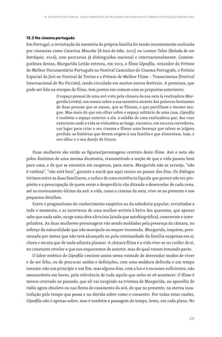 235
15. RETRATOS DE FAMÍLIA: VIDA E MEMÓRIAS DE MULHERES NO MAIS NOVO CINEMA PORTUGUÊS E BRASILEIRO
15.2 No cinema português
Em Portugal, a revisitação da memória da própria família foi sendo recentemente realizada
por cineastas como Catarina Mourão (A toca do lobo, 2015) ou Leonor Teles (Balada de um
batráquio, 2016), com percursos já distinguidos nacional e internacionalmente. Contem-
porânea destas, Margarida Leitão estreou, em 2015, o filme Gipsofila, vencedor do Prémio
de Melhor Documentário Português no Festival Caminhos do Cinema Português, o Prémio
Especial do Júri no Festival de Torino e o Prémio de Melhor Filme – Transcinema (Festival
Internacional de No-Ficción), tendo circulado em muitos outros festivais. A premissa, que
pode ser lida na sinopse do filme, tem pontos em comum com as propostas anteriores:
O espaço pessoal de uma avó visto pela câmara da sua neta (a realizadora Mar-
garida Leitão): um ensaio sobre a sua memória através das palavras hesitantes
de duas pessoas que se amam, que se filmam, e que partilham o mesmo san-
gue. Mas mais do que um olhar sobre o espaço solitário de uma casa, Gipsofila
é também o espaço exterior a ela: a solidão de uma realizadora que, das ruas
exteriores onde a vida se vislumbra ao longe, encontra, em escuros corredores,
um lugar para criar o seu cinema e filmar uma herança que talvez se julgava
perdida: as histórias que deram origem à sua família e que alimentam, hoje, o
seu olhar e o seu desejo de futuro.
Duas mulheres são então as figuras/personagens centrais deste filme. Avó e neta são
polos distintos de uma mesma dicotomia, transmitindo a noção de que a vida passou bem
para uma, e de que se encontra em suspenso, para outra. Margarida não se arranja, “não
é vaidosa”, “não está bem”, garante a anciã que aqui vemos no passar dos dias. Os diálogos
íntimos entre as duas familiares, o sufoco de uma existência líquida que parece não ter pro-
pósito e a preocupação de quem sente o desperdício vão ditando o desenrolar de cada cena,
até ao ensinamento último da avó: a vida, como o cinema da neta, vive-se no presente e nos
pequenos detalhes.
Entre o pragmatismo do conhecimento empírico ou da sabedoria popular, revisitados a
todo o momento, e as incertezas de uma mulher-artista à beira dos quarenta, que apenas
sabe que nada sabe, surge uma obra altruísta (ainda que autobiográfica), comovente e inter-
peladora. As duas mulheres-personagens vão sendo moldadas pela presença da câmara, no
esforço da naturalidade que não manipula ou sequer incomoda. Margarida, inquieta, pres-
sionada por metas que não terá alcançado ou pela continuidade da família suspensa em si,
chora e escuta que de nada adianta planear. A câmara filma e a vida vive-se no cuidar de si,
no constante revelar a que nos esquecemos de assistir, mas do qual vamos tomando parte.
O labor estético de Gipsofila consiste assim nessa vontade de desvendar modos de viver
e de ser feliz, ou de procurar saídas e definições, com uma moldura definida e um tempo
inexato: não um princípio e um fim, mas alguns dias, com a luz e a escassez suficientes, não
mensuráveis em horas, pela relevância de tudo aquilo que neles se vê acontecer. O filme é
menos centrado no passado, que ali vai surgindo na tristeza de Margarida, no aparelho de
rádio agora obsoleto ou nas flores do casamento da avó, do que no presente, na eterna insa-
tisfação pelo tempo que passa e na dúvida sobre como o consentir. Por todas estas razões,
Gipsofila não é apenas sobre, mas é também a passagem do tempo, lento, em cada plano. No
 