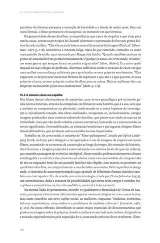 236
III. CORPOS E REPRESENTAÇÕES DO FEMININO
paradoxo do término perpassa a sensação de brevidade e o desejo de muito mais. Sem um
início formal, o filme permanece em suspenso, no momento em que termina.
Na generosidade desses detalhes, na experiência que nasce do singular e que viaja para
outras casas, ecoam os princípios de Chantal Akerman e a promoção do foco nos gestos diá-
rios de cada mulher: “Eles são os mais baixos numa hierarquia de imagens fílmicas” (Aker-
man, 1977, p. 118), considerou a cineasta belga. Mais do que conteúdo, entendeu-os como
uma questão de estilo, aqui retomado por Margarida Leitão: “Quando escolhes mostrar os
gestos de uma mulher tão pormenorizadamente é porque os amas. De certo modo, reconhe-
ces esses gestos que sempre foram recusados e ignorados” (idem, ibidem). Em outro apelo
lançado às suas colegas de profissão, Akerman sublinhou ainda a escassez de casos em que
uma mulher tem confiança suficiente para aprofundar os seus próprios sentimentos: “Elas
esquecem-se de procurar maneiras formais de expressar o que são e o que querem, os seus
próprios ritmos, os seus próprios modos de olhar para as coisas. Muitas mulheres têm um
desprezo inconsciente pelos seus sentimentos” (idem, p. 119).
15.3 A câmara como um espelho
Nos filmes destas colecionadoras de memórias, uma árvore genealógica pré-existente ga-
nha novos contornos, através da compulsão em filmarem uma história que é a sua, sem que
a aceitem ou compreendam na plenitude, confirmando-se a nossa hipótese de investiga-
ção a, inicialmente traçada. Nas obras analisadas, recuperam-se, inclusivamente, antigas
imagens produzidas num contexto sobretudo familiar, que preservam ainda as marcas da
intimidade, mas que vão sendo coladas a novas narrativas, buscando-se e reescrevendo-se
novos significados. Desestabilizadas, as cineastas brasileiras e portuguesa dirigem filmes
desestabilizadores, que atribuem outros sentidos às suas inquietudes.
Trabalha-se, de certo modo, o conceito de “filme-palimpsesto”, criado por Sylvie Linde-
perg (2008, on-line), para designar a recuperação e o uso de imagens de arquivo em novos
filmes, assumindo-se as marcas da construção ao longo do tempo. No entender da historia-
dora francesa, a imagem projetada é essencialmente um sintoma (mais do que um reflexo),
que concede a passagem do visível ao inteligível. Nesse sentido, podemos interpretar a busca
autobiográfica e catártica das cineastas estudadas como uma necessidade de compreensão
do seu eu enquanto fruto de um passado familiar não elegido, com marcas no presente: no
quotidiano dos dias, no comportamento e nas decisões assumidas. Pela importância desig-
nada, o exercício de autorrepresentação aqui operado de diferentes formas constitui tam-
bém um contrapoder. Ou, de acordo com a terminologia criada por Claire Johnston (1973),
um contracinema, dada a escassez de possibilidades que torna estes corpos e enredos dis-
ruptivos e minoritários no circuito mediático, nacional e internacional.
Na mesma linha de pensamento, recorde-se igualmente a formulação de Teresa de Lau-
retis, para quem o feminismo não inventou apenas novas estratégias ou criou novos textos,
mas antes concebeu um novo sujeito social, as mulheres, enquanto “oradoras, escritoras,
leitoras, espectadoras, consumidoras e produtoras de modelos culturais” (Lauretis, 1982,
p. 163). Na nossa reflexão, identificam-se assim traços essenciais de documentaristas que
produzem imagens sobre si próprias, dando a conhecer o seu lado mais íntimo, dirigindo-se
e tocando espectadoras/es pela exposição de si, num modo artístico de se revelarem. Ultra-
 