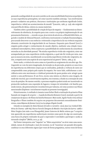 237
15. RETRATOS DE FAMÍLIA: VIDA E MEMÓRIAS DE MULHERES NO MAIS NOVO CINEMA PORTUGUÊS E BRASILEIRO
passando a ambiguidade de um sexto sentido ou de uma sensibilidade feminina arquetípica,
as suas experiências pressupõem, tal como Lauretis também antecipa, “um envolvimento
pessoal e subjetivo nas práticas, discursos e instituições que atribuem significado (valor,
importância e afeto) aos acontecimentos do mundo” (Lauretis, 1982, p. 159), não exigindo
uma partilha de ideias, valores ou causas materiais.
Também sobre a possibilidade de criação de laços de empatia — fundamentais ao desen-
volvimento da tolerância, do respeito para com o outro e na própria implementação de um
pensamento feminista —, recorde-se que, já no início do século XX, a filósofa Edith Stein, se-
guindo o modelo de Edmund Husserl, confrontou teoricamente a tradição fenomenológica,
procurando descrever a sua essência e reiterando a importância da sua vivência enquanto
elemento constituinte da singularidade do ser humano. Enquanto para Husserl (2001) a
empatia podia atingir o conhecimento do mundo objetivo, mediante uma relação trans-
cendental intersubjetiva, Stein conjeturou a possibilidade de conhecimento da consciência
estranha ou da alteridade pessoal: “Na minha experiência vivida não-originária, sinto-me
acompanhada por uma experiência vivida originária, a qual não foi vivida por mim, mas
que se anuncia em mim, manifestando-se na minha experiência vivida não-originária. As-
sim, a empatia será uma espécie de acto experiencial sui generis” (Stein, 1989, p. 9).
Deste modo, a vivência do outro como eu é paralela ao surgimento de um alter ego. Dis-
tinguindo-se o ato da mera imaginação, da intuição ou da perceção, propicia-se uma troca
de experiências em diferentes corpos que se confundem, podendo a vivência do outro ser
compreendida como própria pelo sujeito da empatia. Por outro lado, sublinhamos a coin-
cidência entre este movimento e a habitual pretensão de quem produz arte: atingir quem
assiste a uma performance, lê um livro, escuta uma música ou observa uma imagem, de
modo tão visceral, que o envolvimento espoleta, em si mesmo, a ilusão ou a sensação de uma
troca de posições. No mesmo sentido, o processo empático poderá ainda ser incentivado ou
promovido mediante uma exposição de lugares e tempos de intimidade e de família que,
sendo únicos, são potencialmente reconhecíveis por todos/as, tal como acontece nos filmes
mencionados (hipótese c inicialmente traçada na presente investigação).
Historicamente, é creditada à cineasta russa Esther Shub a realização do primeiro filme
baseado em imagens de arquivo — A queda da dinastia Romanov (1927), montado a partir de
cinejornais da época e de filmes da família Romanov. Mais tarde, Agnès Varda viria utilizar
fotografias e filmes também de arquivo em propostas documentais assumidamente femi-
nistas, como Réponse de femmes (1975) ou Les plages d’Agnès (2008).
Citando os exemplos de Alain Resnais (A noite e o nevoeiro: 1955), Jean Luc-Godard (His-
tórias do Cinema: 1988-89), Harun Farocki (Imagens do Mundo e Inscrições da Guerra: 1988) e
Péter Forgács (em toda a sua filmografia), Jamer Guterres de Mello reitera que “o arquivo
tem aparecido em experiências audiovisuais recentes como parte de algo em construção,
uma busca do próprio realizador da qual o espectador é convidado a participar e acaba se
tornando cúmplice” (Mello, 2012, p. 74).
Hal Foster interpretou este “impulso” ou “febre arquivística” na Arte como uma neces-
sidade, menos de totalização e mais de recontar, ou de “examinar um passado deturpado,
combinar os seus diferentes signos (por vezes de forma pragmática, outras vezes de forma
 