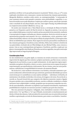 238
III. CORPOS E REPRESENTAÇÕES DO FEMININO
paródica), certificar-se do que pode permanecer no presente” (Foster, 2004, p. 21[2]
), numa
explicação coincidente com a nossa para o mesmo movimento das cineastas apresentadas.
Margarida Medeiros considera ainda existir, na contemporaneidade, “a instauração de
uma constante mistura entre passado e presente, entre profundidade e superfície, e, se a
busca de sentido nunca pode abandonar o sujeito que conhece e pensa, este já não é pensado
como o resultado de uma desocultação, mas sim, como sugere Taussig, de problematização
ou criação de novos sentidos” (Medeiros, 2016, p. 14).
De acordo com Consuelo Lins e Thais Blank (2012), a revisitação de filmes de família
passaria a ser frequente a partir do final do século XX. Segundo as autoras, é nos anos 90
que a subjetividade passa a constituir matéria-prima assumida do documentário, mediante
a incorporação de imagens realizadas por câmaras amadoras. Seria já no século XXI que se
apresentariam propostas mais pessoais. Em 2012, relembremos, a atriz, guionista e reali-
zadora Sarah Polley voltaria o seu foco para os filmes da própria família, na disruptiva obra
Stories we tell/Histórias que contamos. Num registo de exercício psicanalítico semelhante ao
das cineastas portuguesa e brasileiras acima referidas, Polley tenta conhecer a história da
sua paternidade, revelando não ser filha biológica do ator Michael Polley, como crescera a
pensar. Com as suas contemporâneas portuguesas e brasileiras, partilha a opção por um
género cinematográfico não ditado por fórmulas narrativas esgotadas, mas pela construção
algo improvisada ao longo da própria filmagem.
Considerações finais
Ao não estabelecerem um guião rígido, as cineastas em estudo arriscaram o testemunho
imprevisível de alguém que lhes contesta o próprio nascimento, que lhes recusa o acesso a
fragmentos da sua história, ou que as expõe intimamente. Ao não seguirem regras experi-
mentadas num género dramático, cómico, ou outro, construíram novos espaços de poesia e
experimentação, que aprofundaram criativamente. No seu cinema, como nas artes perfor-
mativas, sublinharam a irrepetibilidade do instante e do momento filmado.
Na escrita de si, estas mulheres reinventam a sua história, aclarando momentos e per-
cursos conducentes a determinados atos que contestam; questionam identidades que outros
construíram por si e autodefinem-se como sujeitos múltiplos — individuais e de família, de
sentimentos e de atitudes, de dúvidas e de certezas, de imagens e de textos. Da escrita de si,
recorde-se, Foucault (2004) diria que comporta três objetivos essenciais: manter a ligação
de quem a produz com a comunidade envolvente, suscitar a reflexão e estabelecer a relação
intrínseca entre subjetividade e verdade, propósitos que nos parecem cumpridos nos estu-
dos de casos abordados, refutando-se a hipótese b, que traçámos inicialmente, respeitante à
possibilidade de criação de um exercício narcísico e subjetivo por parte das cineastas.
Nos seus processos de pesquisa e indagação, estas realizadoras ousaram o distancia-
mento entre o “eu” que filma e o “eu” que é filmado, encontrando-se simultaneamente por
detrás e à frente das câmaras. Cada narradora foi construindo uma voz autorreferencial que
escolheu a aproximação, ao invés do distanciamento, para contar a sua história. Constitui-
2. Tradução nossa. No original: “to probe a misplaced past, to collate its different signs (sometimes pragmatically, some-
times parodistically), to ascertain what might remain for the present.”
 