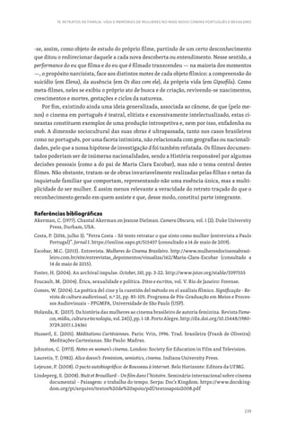 239
15. RETRATOS DE FAMÍLIA: VIDA E MEMÓRIAS DE MULHERES NO MAIS NOVO CINEMA PORTUGUÊS E BRASILEIRO
-se, assim, como objeto de estudo do próprio filme, partindo de um certo desconhecimento
que ditou o redirecionar daquele a cada nova descoberta ou entendimento. Nesse sentido, a
performance do eu que filma e do eu que é filmado transcendeu — na maioria dos momentos
—, o propósito narcisista, face aos distintos motes de cada objeto fílmico: a compreensão do
suicídio (em Elena), da ausência (em Os dias com ele), da própria vida (em Gipsofila). Como
meta-filmes, neles se exibiu o próprio ato de busca e de criação, revivendo-se nascimentos,
crescimentos e mortes, gestações e ciclos da natureza.
Por fim, existindo ainda uma ideia generalizada, associada ao cânone, de que (pelo me-
nos) o cinema em português é teatral, elitista e excessivamente intelectualizado, estas ci-
neastas constituem exemplos de uma produção introspetiva e, nem por isso, enfadonha ou
snob. A dimensão sociocultural das suas obras é ultrapassada, tanto nos casos brasileiros
como no português, por uma faceta intimista, não relacionada com geografias ou nacionali-
dades, pelo que a nossa hipótese de investigação d foi também refutada. Os filmes documen-
tados poderiam ser de inúmeras nacionalidades, sendo a História responsável por algumas
decisões pessoais (como a do pai de Maria Clara Escobar), mas não o tema central destes
filmes. Não obstante, tratam-se de obras invariavelmente realizadas pelas filhas e netas da
inquietude familiar que comportam, representando não uma essência única, mas a multi-
plicidade do ser mulher. É assim menos relevante a veracidade do retrato traçado do que o
reconhecimento gerado em quem assiste e que, desse modo, constitui parte integrante.
Referências bibliográficas
Akerman, C. (1977). Chantal Akerman on Jeanne Dielman. Camera Obscura, vol. 1 (2). Duke University
Press, Durham, USA.
Costa, P. (2016, julho 3). “Petra Costa – Só tento retratar o que sinto como mulher (entrevista a Paulo
Portugal)”. Jornal I. https://ionline.sapo.pt/515457 (consultado a 14 de maio de 2019).
Escobar, M.C. (2013). Entrevista. Mulheres do Cinema Brasileiro. http://www.mulheresdocinemabrasi-
leiro.com.br/site/entrevistas_depoimentos/visualiza/162/Maria-Clara-Escobar (consultado a
14 de maio de 2015).
Foster, H. (2004). An archival impulse. October, 110, pp. 3-22. http://www.jstor.org/stable/3397555
Foucault, M. (2004). Ética, sexualidade e política. Ditos e escritos, vol. V. Rio de Janeiro: Forense.
Gomes, W. (2004). La poética del cine y la cuestión del método en el análisis fílmico. Significação - Re-
vista de cultura audiovisual, n.º 21, pp. 85-105. Programa de Pós-Graduação em Meios e Proces-
sos Audiovisuais – PPGMPA, Universidade de São Paulo (USP).
Holanda, K. (2017). Da história das mulheres ao cinema brasileiro de autoria feminina. Revista Fame-
cos,mídia,culturaetecnologia,vol.24(1),pp.1-18.PortoAlegre.http://dx.doi.org/10.15448/1980-
3729.2017.1.24361
Husserl, E. (2001). Méditations Cartésiennes. Paris: Vrin, 1996. Trad. brasileira (Frank de Oliveira):
Meditações Cartesianas. São Paulo: Madras.
Johnston, C. (1973). Notes on women’s cinema. London: Society for Education in Film and Television.
Lauretis, T. (1982). Alice doesn’t: Feminism, semiotics, cinema. Indiana University Press.
Lejeune, P. (2008). O pacto autobiográfico: de Rousseau à internet. Belo Horizonte: Editora da UFMG.
Lindeperg, S. (2008). Nuit et Brouillard – Un film dans l’histoire. Seminário internacional sobre cinema
documental – Paisagem: o trabalho do tempo. Serpa: Doc’s Kingdom. https://www.docsking-
dom.org/pt/arquivo/textos%20de%20apoio/pdf/textosapoio2008.pdf
 