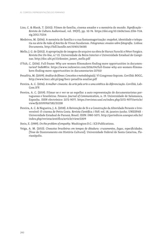 240
III. CORPOS E REPRESENTAÇÕES DO FEMININO
Lins, C.  Blank, T. (2012). Filmes de família, cinema amador e a memória do mundo. Significação -
Revista de Cultura Audiovisual, vol. 39(37), pp. 52-74. https://doi.org/10.11606/issn.2316-7114.
sig.2012.71254
Medeiros, M. (2016). A memória de família e a sua fantasmagorização: snapshot, identidade e telepa-
tia na série Re-take of Amrita de Vivan Sundaram. Fotogramas: ensaios sobre fotografia. Lisboa:
Documenta. http://hdl.handle.net/10451/36581
Mello, J. G. de (2012). A apropriação de imagens de arquivo na obra de Harun Farocki e Péter Forgács.
Revista Doc On-line, n.º 13. Universidade da Beira Interior e Universidade Estadual de Campi-
nas. http://doc.ubi.pt/13/dossier_jamer_mello.pdf
O’Falt, C. (2016). Full frame: Why are women filmmakers finding more opportunities in documen-
taries? IndieWire. https://www.indiewire.com/2016/04/full-frame-why-are-women-filmma-
kers-finding-more-opportunities-in-documentaries-21750/
Penafria, M. (2009). Análise de filmes: Conceitos e metodologia(s). VI Congresso Sopcom. Covilhã: BOCC,
http://www.bocc.ubi.pt/pag/bocc-penafria-analise.pdf
Pereira, A. C. (2016). A mulher-cineasta: da arte pela arte a uma estética da diferenciação. Covilhã, Lab-
Com.IFP.
Pereira, A. C. (2019). Filmar-se e ver-se ao espelho: a auto-representação de documentaristas por-
tuguesas e brasileiras. Fonseca: Journal of Communication, n. 19. Universidade de Salamanca,
Espanha. ISSN electrónico: 2172-9077. https://revistas.usal.es/index.php/2172-9077/article/
view/fjc201919167182/21228
Pereira, A. C.  Nogueira, J. A. (2018). A Reivenção de Si e a Construção da Alteridade Perante o Irre-
versível: O cinema de Petra Costa. Revista Científica / FAP, vol. 18, janeiro-junho. UNESPAR -
Universidade Estadual do Paraná, Brasil. ISSN: 1980-5071. http://periodicos.unespar.edu.br/
index.php/revistacientifica/article/view/2309
Stein, E. (1989). On the problem of empathy. Washington D.C.: ICS Publications.
Veiga, A. M. (2013). Cineastas brasileiras em tempos de ditadura: cruzamentos, fugas, especificidades.
[Tese de Doutoramento em História Cultural]. Universidade Federal de Santa Catarina, Flo-
rianópolis.
 