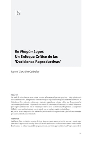 241
En Ningún Lugar.
Un Enfoque Crítico de las
‘Decisiones Reproductivas’
16.
Noemí González Carballés
Resumen
Derivado de mi trabajo de tesis, nace el proceso reflexivo en el que me aproximo a mi propia historia
sexual-reproductiva. Este proceso, al no ver reflejado lo que considero que también ha constituido mi
historia, me lleva a debatir primero, y a plantear, segundo, un enfoque crítico que denomino de las
‘decisiones reproductivas’. Proponiendo una noción de historia sexual-reproductiva menos biologizada,
para llegar a un relato más real de vivir mujer a través de las narrativas autobiográficas. En un proceso
dialógico preocupado sobretodo, por atender lo que no queda recogido en ningún lugar.
PalaBras clave: Reproducción; Sexualidad; Historia Sexual-Reproductiva; Agencia/ ‘Decisiones Re-
productivas’; Producción Feminista
Abstract
I will start from a reflective process, derived from my thesis research. In this process, I attend to my
own sexual-reproductive history, in which I do not see reflected what I consider to have constituted it.
This leads me to debate first, and to propose, second, a critical approach that I call ‘reproductive deci-
 
