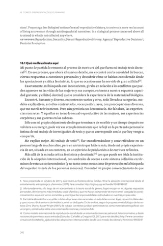 242
III. CORPOS E REPRESENTAÇÕES DO FEMININO
sions’. Proposing a less biologized notion of sexual-reproductive history, to arrive at a more real account
of living as a woman through autobiographical narratives. In a dialogical process concerned above all
to attend to what is not collected anywhere.
Keywords: Reproduction; Sexuality; Sexual-Reproductive History; Agency/ ‘Reproductive Decisions’;
Feminist Production
16.1 Qué me lleva hasta aquí
Mi punto de partida lo remonto al proceso de escritura del que fuera mi trabajo tesis docto-
ral[1]
. En ese proceso, que ahora afinaré en detalle, me encontré con la necesidad de buscar,
ciertas respuestas a cuestiones personales y descubrir cómo se habían considerado desde
las aportaciones y crítica feministas, lo que en ocasionesme ha servido de gran utilidad[2]
.
Exactamente, mi búsqueda casi inconsciente, giraba en relación a los conflictos que pue-
den aparecer en las vidas de las mujeres y sus cuerpos, en torno a nuestra supuesta capaci-
dad gestante, y el hito(-destino) que se considera la experiencia de la maternidad biológica.
Encontré, bastante y diverso, en contextos varios y otros, todo llevado a categorías, mo-
delos explicativos, estudios contrastados, voces particulares, con preocupaciones diversas,
que me nutrió teóricamente. Pero aún persistía un desconsuelo. Me faltaban, las experien-
cias concretas. Y aquellas en torno lo sexual-reproductivo de las mujeres, sus experiencias
corpóreas y sus guerras en las cabezas.
Sólo con mi propio alejamiento desde que terminara de escribir y un tiempo después me
volviera a sumergir, pude ver ese otro planteamiento que reflejé en la parte más personal e
íntima de mi trabajo de investigación de tesis y que se corresponde con lo que hoy vengo a
compartir.
Me explico mejor. Mi trabajo de tesis[3]
, fue transformándose y convirtiéndose en un
proceso largo de muchos años, pero en un texto que hiciera mío, desde mi propia experien-
cia de ser, situada en un contexto, en un ejercicio de producción o de escritura reflexiva.
Más allá de la mirada crítica feminista y decolonial[4]
con que puede ser leída la institu-
ción de la adopción internacional, con umbrales de acceso a este sistema definidos en tér-
minos de estatus socioeconómico (y no tanto como mecanismo de protección en la búsqueda
del superior interés de las personas menores). Encontré mi propio convencimiento de que
1. Tesis presentada en octubre de 2017 y que titulé Las fronteras de las familias. Mirar la adopción internacional desde el
extrañamiento antropológico y feminista. (2017). Para consultar: http://digibug.ugr.es/handle/10481/48857
2. Afortunadamente, a lo largo de mi acercamiento a la teoría social de género, logré encajar en mí, algunas respuestas
personales, de mi entorno más inmediato, social y familiar, y que me hacían comprender de manera más sosegada los condi-
cionamientos a que nos vemos sometidas y amortiguar las responsabilidades individuales en nuestras propias vidas.
3. Partí del análisis del discurso público de las adopciones internacionales a través de las normas, leyes y acuerdos bilaterales,
y que circunscribí al territorio de Andalucía, en el sur de España. Dicho análisis, seguía la propuesta metodológica de las au-
toras Chris Shore y Susan Wright (1997), de trabajar con textos jurídico-administrativos como materiales etnográficos con
un origen y construidos sobre unos sistemas de creencias y nociones folk.
4. Como modelo internacional de reproducción social desde un sistema de creencias patriarcal, heteronormativo y desde
nociones de parentesco eurocentradas (González Carballés y Gregorio Gil, 2017, para más detalles). http://www.cervantes-
virtual.com/portales/la_aljaba/obra/las-adopciones-internacionales-desde-una-mirada-decolonial-y-feminista-946504/
 