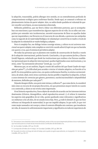 243
16. EN NINGÚN LUGAR. UN ENFOQUE CRÍTICO DE LAS ‘DECISIONES REPRODUCTIVAS’
la adopción, trascendida, podría albergar otro sentido, en un entendimiento profundo de
comportamiento ecológico para conformar familia. Desde aquí, se comenzó a reforzar mi
planteamiento íntimo de querer adoptar. Aún, no sabía donde quedaba mi voluntad de que-
rer concebir un/a hijo/a, en esos momentos silenciada.
Reflexión poliédrica, que me llevó a lidiar con diferentes posturas, que se acompaña-
ban con emociones y que ensombrecían algunos aspectos de mi vida. En un afán casi com-
pulsivo por entender mis incoherencias, necesité enzarzarme de lleno en aquellas dudas
que me inquietaban y me llevaron en el trascurso de una década, a posturas tan antípodas
como la negación de mi maternidad biológica-mi voluntad por convertirme en madre a través de
la adopción-la voluntad de ser madre biológica y adoptar.
Pero si complejo fue, ese diálogo íntimo conmigo misma, y ubicar en mi universo emo-
cional ese querer adoptar, más complejo se convirtió cuando advertí/topé con que no bastaba
con querer, si no, que el sistema te permitiera adoptar.
No todas las personas que se planteen este modelo de construcción de familia a través
de la adopción internacional, podrán hacerlo. Conclusión, a la que autoras Jociles y Charro
(2008) llegaron, señalando que desde las instituciones que evalúan a las futuras candida-
tas (personas) para la adopción internacional, quedan legitimadas unas motivaciones, y no
otras, como “las meramente altruistas” (2008, pp. 114-115)[5]
.
Mientras que, en mi análisis, llegué a través del análisis del que llamé Cuadro de requi-
sitos por países[6]
, y la dificultad para acceder a iniciar el trámite adoptivo, en función al tu
perfil. En otras palabras; quien eras, con quien conformaras familia, tu estatus socioeconó-
mico, de salud, edad, entre otras cuestiones, hacían posible o impedían la adopción, en base
a unos sistemas de creencias por género, parentesco, nación/nacionalidad o adoptabilidad
de menores, definidos por cada país[7]
.
Dejando desapercibida, una parte más íntima y reflexiva[8]
, que como decía, la consideré
más como un recurso de mi propia discursiva, sin que presentara mayor interés en cuanto
a su contenido, y ahora se me revela como importante.
Si mi historia reproductiva, fuera objeto de estudio de acuerdo con los intereses teóricos
dominantes (clínicos, demográficos, salud reproductiva-sexual…), el relieve lo tomarían
los aspectos más geográficos de mi vida, quizás quedando como relevantes o significativos
un embarazo a los 38 años, de mi amada única hija. Pero, ¿y todo lo demás?, lo que me hizo
refrenar mi búsqueda de maternidad, lo que me impidió adoptar, lo que sufrí, lo que viví
como mujer asomada a mi cuerpo y cómo el contexto dibujaba mis caminos, que inundaron
mi vida, de manera lo suficientemente importante y significativa en toda mi experiencia de
5. Demuestran cómo desde las instituciones del Estado, existe un discurso que es legitimado (el deseo de ser madre/padre),
que marcará la práctica a través de las emisiones de los Certificados de Idoneidad o no.
6. Ver González Carballés, 2017, pp. 213-226.
7. Corresponde al Análisis de mi trabajo. Ver González Carballés, 2017, pp. 286-354.
8. Se puede encontrar a lo largo de todo el trabajo, pero queda recogido especialmente, en el epígrafe 2.1.5. Ver González
Carballés, 2017, pp. 165-177.
 