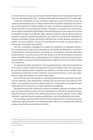 244
III. CORPOS E REPRESENTAÇÕES DO FEMININO
ser-estar mujer y mi cuerpo, que incluso me llevó a involucrarme en mi propio proceso de es-
critura de investigación de tesis[9]
. ¿Dónde quedaba todo?. Mi respuesta fue, en ningún lugar.
Y más aún, me planteé, si es que sin abortos, embarazos, o por el interés de conocer las
maneras anticonceptivas (en un enfoque además heteronormativo de plantear las relacio-
nes en clave hetero), las mujeres dejamos de tener una historia reproductiva. ¿Y las que
vieron frustrada su maternidad (por soltería, identidad no asociada con el sexo de naci-
miento, alguna incapacidad, infertilidad, orientación homosexual, entre algunas), o las que
no otorgaron un lugar a esa reflexión, duda, voluntad, de parir?, o ¿las que gestaron pero no
querían ser madres?. Aquellas que adoptaron, ¿no cuentan con una historia reproductiva?.
¿Tampoco los hombres tienen una historia reproductiva?, ¿no han deseado convertirse en
padres, no se han sometido a técnicas de esterilización en acuerdo a su pareja mujer, o a
técnicas para la reproducción asistida?.
Para mí, comenzaba a distinguirse un espacio no nombrado, no explorado entorno a
las cuestiones que las mujeres (y las personas por extensión) nos planteamos en relación a
la reproducción. Nuestras elecciones, que pueden no corresponder a nuestras voluntades,
nuestros deseos o nuestros proyectos de vida, donde, en el caso de las mujeres, necesaria-
mente, ha debido de pasar por un planteamiento con el propio cuerpo, que atraviesa la pro-
pia sexualidad, y pasea por decisiones profesionales, implicaciones con el mundo y familia
y un extenso etc.
Lo reproductivo había sido definido. Es la interpretación de la vida sexual-reproductiva
de tu cuerpo, en base al número de personas a las que has dado la vida, o las veces que se
ha visto frustrado por aborto o impedido, por métodos, y con ello, volver a la lógica mate-
rial-patriarcal-capital de si no hay “producto”, es que ¿no hay historia, en este caso, repro-
ductiva?. Algo, que considero, nos vuelve a dejar vacías.
En este artículo, parto de entender los cuestionamientos íntimos y personales, las expe-
riencias subjetivas, como importantes y valiosas, que nos acercarían a los relatos de vivir
mujer, con sus propios encuentros y desencuentros en lo relacionado con la supuesta capa-
cidad reproductiva, insertas en un orden reproductivo establecido.
Mi propuesta sería la de reflexionar y construir un debate, y plantear un enfoque crítico
para una aproximación concreta a lo sexual-reproductivo a través de las narrativas biográ-
ficas de las mujeres concretas. Para, desde lo particular y concreto, desde la “carne”, quede
facilitado o conectado nuestro propio entendimiento y que lo invisibilizado, tome forma.
En este enfoque, que denomino el de las ‘decisiones reproductivas’, centro la atención en
la voluntad o agencia de cada una en nuestras propias vidas, en un contexto constreñido de
normas, requerimientos y mandatos culturales.
9. Involucración, como escribir en primera persona, o contar desde mí, fueron importantes decisiones que a priori nunca
me planteé. Relacionándolo con las orientaciones y estímulos de la Profesora Carmen Gregorio (Directora de la Tesis),
pero también por el acontecimiento de un cambio de Programas de Doctorado, desde la Antropología, a otro Programa en
Estudios de Género.
 