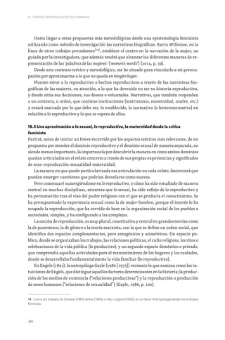 246
III. CORPOS E REPRESENTAÇÕES DO FEMININO
Hasta llegar a otras propuestas más metodológicas desde una epistemología feminista
utilizando como método de investigación las narrativas biográficas. Karin Willemse, en la
línea de otros trabajos precedentes[14]
, establece el centro en la narración de la mujer, no
guiada por la investigadora, que además tendrá que alcanzar las diferentes maneras de re-
presentación de las ‘palabras de las mujeres’ (‘women’s words’) (2014, p. 39).
Desde este contexto teórico y metodológico, me he situado para vincularlo a mi preocu-
pación por aproximarme a lo que no queda en ningún lugar.
Planteo mirar a lo reproductivo o hechos reproductivos a través de las narrativas bio-
gráficas de las mujeres, en atención, a lo que ha devenido en ser su historia reproductiva,
y donde sitúa sus decisiones, sus deseos o voluntades. Narrativas, que también responden
a un contexto, u orden, que contiene instituciones (matrimonio, maternidad, madre, etc.)
y estará marcado por lo que debe ser, lo establecido, lo normativo (o heteronormativo) en
relación a lo reproductivo y lo que se espera de ellas.
16.3 Una aproximación a lo sexual, lo reproductivo, la maternidad desde la crítica
feminista
Partiré, antes de iniciar un breve recorrido por los aspectos teóricos más relevantes, de mi
propuesta por atender el dominio reproductivo y el dominio sexual de manera separada, no
siendo menos importante, la importancia por descubrir la manera en cómo ambos dominios
quedan articulados en el relato concreto a través de sus propias experiencias y significados
de sexo-reproducción-sexualidad-maternidad.
La manera en que quede particularizada esa articulación en cada relato, favorecerá que
puedan emerger cuestiones que podrían desvelarse como nuevas.
Pero comenzaré sumergiéndome en lo reproductivo, y cómo ha sido estudiado de manera
central en muchas disciplinas, mientras que lo sexual, ha sido reflejo de lo reproductivo y
ha permanecido tras el viso del pudor religioso con el que se producía el conocimiento. Se
ha presupuestado la experiencia sexual como la de mujer-hombre, porque el interés lo ha
ocupado la reproducción, que ha servido de base en la organización social de los pueblos o
sociedades, simples, y ha configurado a las complejas.
La noción de reproducción, es muy plural, constitutiva y central en grandes teorías como
la de parentesco, la de género o la teoría marxista, con la que se define un orden social, que
identifica dos espacios complementarios, pero antagónicos y asimétricos. Un espacio pú-
blico, donde se organizaban los trabajos, las relaciones políticas, el culto religioso, los ritos o
celebraciones de la vida pública (lo productivo), y un segundo espacio doméstico o privado,
que comprendía aquellas actividades para el mantenimiento de los hogares y los cuidados,
donde se desarrollaba fundamentalmente la vida familiar (lo reproductivo).
En Engels (1891), la antropóloga Gayle (1986 [1975]) reconoce lo que nomina como las in-
tuiciones de Engels, que distingue aquellos factores determinantes en la historia; la produc-
ción de los medios de existencia (“relaciones productivas”) y la reproducción o producción
de seres humanos (“relaciones de sexualidad”) (Gayle, 1986, p. 102).
14. Como los trabajos de Shostak (1981); Behar (1993); o Abu-Lughod (1993), en un hacer Antropología desde ese enfoque
feminista.
 