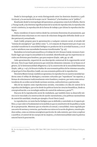 247
16. EN NINGÚN LUGAR. UN ENFOQUE CRÍTICO DE LAS ‘DECISIONES REPRODUCTIVAS’
Desde la Antropología, ya se venía distinguiendo entre los dominios doméstico y polí-
tico/jural, y la asociación de la mujer con lo “doméstico” y los hombres con lo “público”.
Resaltando desde la Antropología del parentesco, propuestas como la de Edholm, Harris
y Young (1978), y las distintas significaciones de la noción de reproducción; la reproducción
social o sistémica, la reproducción de la fuerza de trabajo y por último la reproducción bio-
lógica.
Hasta considerar el marco teórico desde las corrientes feministas de pensamiento, que
identificará estas relaciones en otro marco de relaciones desiguales definidas desde un or-
den patriarcal y sexualizado.
Gayle (1986), propone para la aproximación a cualquier contexto social, el estudio del
“sistema de sexo/género” que define como: “(…) el conjunto de disposiciones por el que una
sociedad transforma la sexualidad biológica en productos de la actividad humana, y en el
cual se satisfacen esas necesidades humanas transformadas” (p. 97).
Basándose en la teoría psicoanalítica y el trabajo de Lévi-Strauss (1969), reconoce el pro-
fundo lugar que ocupa la sexualidad en la sociedad, identificando que las experiencias so-
ciales son distintas para hombres, que para mujeres (Gayle, 1986, pp. 97-98).
Cada aproximación, requerirá de una descripción contextual de la organización social
del sexo. Para lo que Gayle pronuncia que existirán elementos comunes; (1) se basan en el
género, (2) la heterosexualidad obligatoria y (3) la constricción de la sexualidad femenina
(Gayle, 1986, p. 114), y la llevará a hablar de una economía política de los sistemas sexuales,
al igual que lo hizo Bourdieu (1998), con una economía política de lo reproductivo.
Henrietta Moore (2004), también se aproxima a lo reproductivo en nuestra sociedad mo-
derna como el reflejo de ideologías y nociones culturales que “reproducen” los espacios, y
formas de relacionarse tradicionalmente entre hombres y mujeres, por tanto como estruc-
turadoras de un orden social desde nociones sexistas, androcéntricas y patriarcales.
Idea de las mujeres como reproductoras sociales, vinculadas a la idea de control de la
reproducción biológica, que se lee desde las políticas hasta las ciencias biomédicas, desde su
conceptualización, a su tecnología médica de control de embarazo y parto[15]
.
Discurso de la reproducción social de ciudadanía, que también tiene su desarrollo teó-
rico en lo vinculado a la construcción de nación-nacionalismo, y las políticas nacionalistas
de control de natalidad, citando por ejemplo a Yuval-Davis (1997).
Lo reproductivo, en tanto hecho biológico que es definido y controlado en el espacio pú-
blico, y cuyo valor es fundamental en la medida en que es constitutivo de los pueblos y razón
de su perpetuación. Mientras que en relación a lo sexual, o sexualidad, viene regulada por
una serie de normas y creencias, que hunden sus raíces en la noción de género, constituyén-
dose ambas, como un sistema sexo/género particular de cada contexto, que viene a explicar
o justificar, el control de los cuerpos de las mujeres, y la heterosexualidad como la práctica
natural hacia la procreación.
15. Por citar algunos trabajos, Narotzky, 1995; Tabet, 1985; Cabré i Pairet  Ortiz Gómez (coord.), 2001; Blázquez Rodríguez,
2005.
 