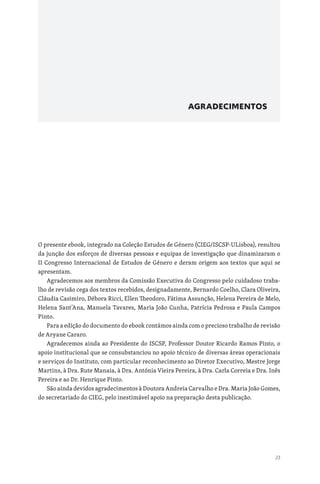 23
AGRADECIMENTOS
O presente ebook, integrado na Coleção Estudos de Género (CIEG/ISCSP-ULisboa), resultou
da junção dos esforços de diversas pessoas e equipas de investigação que dinamizaram o
II Congresso Internacional de Estudos de Género e deram origem aos textos que aqui se
apresentam.
Agradecemos aos membros da Comissão Executiva do Congresso pelo cuidadoso traba-
lho de revisão cega dos textos recebidos, designadamente, Bernardo Coelho, Clara Oliveira,
Cláudia Casimiro, Débora Ricci, Ellen Theodoro, Fátima Assunção, Helena Pereira de Melo,
Helena Sant’Ana, Manuela Tavares, Maria João Cunha, Patrícia Pedrosa e Paula Campos
Pinto.
Para a edição do documento do ebook contámos ainda com o precioso trabalho de revisão
de Aryane Cararo.
Agradecemos ainda ao Presidente do ISCSP, Professor Doutor Ricardo Ramos Pinto, o
apoio institucional que se consubstanciou no apoio técnico de diversas áreas operacionais
e serviços do Instituto, com particular reconhecimento ao Diretor Executivo, Mestre Jorge
Martins, à Dra. Rute Manaia, à Dra. Antónia Vieira Pereira, à Dra. Carla Correia e Dra. Inês
Pereira e ao Dr. Henrique Pinto.
São ainda devidos agradecimentos à Doutora Andreia Carvalho e Dra. Maria João Gomes,
do secretariado do CIEG, pelo inestimável apoio na preparação desta publicação.
 