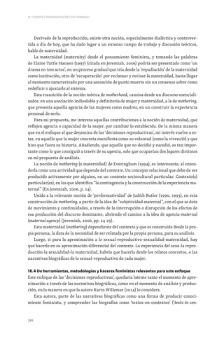 248
III. CORPOS E REPRESENTAÇÕES DO FEMININO
Derivado de la reproducción, existe otra noción, especialmente dialéctica y controver-
tida a día de hoy, que ha dado lugar a un extenso campo de trabajo y discusión teóricos,
hablo de maternidad.
La maternidad (maternity) desde el pensamiento feminista, y tomando las palabras
de Elaine Tuttle Hansen (1997) (citada en Jeremiah, 2006) podría ser presentado como ‘un
drama en tres actos’, en un proceso gradual que iría desde la ‘repudiación’ de la maternidad
como institución, otro de ‘recuperación’ por reclamar y revisar la maternidad, hasta llegar
al momento caracterizado por una sensación de punto muerto sin un consenso sobre como
redefinir o ajustarlo al sistema.
Esta transición de la noción teórica de motherhood, camina desde un discurso esenciali-
zador, en una asociación indisoluble y definitoria de mujer y maternidad, a la de mothering,
que presenta aquella agencia de las mujeres como madres, en un construir la experiencia
personal de serlo.
Para mi propuesta, me interesa aquellas contribuciones a la noción de maternidad, que
reflejen agencia o capacidad de la mujer, por cambiar lo establecido. De la misma manera
que en el enfoque al que denomino de las ‘decisiones reproductivas’, mi interés vuelve a es-
tar, en aquello que la mujer concreta manifiesta como su voluntad (como la vivenció) y que
hizo que fuera su historia. Añadiendo, que aquello que no decidió y sucedió, es tan impor-
tante como lo que consiguió a través de su agencia, solo que ocuparían dos lugares distintos
en mi propuesta de análisis.
La noción de mothering (o maternidad) de Everingham (1994), es interesante, al enten-
derla como una actividad que depende del contexto. Un concepto relacional que debe de ser
producido activamente por alguien, en un contexto sociocultural particular. Contexto(s)
particular(es), en los que identifica “la contingencia y la construcción de la experiencia ma-
ternal” (En Jeremiah, 2006, p. 24).
Unido a la relevante noción de ‘performatividad’ de Judith Butler (1990, 1993), en esta
construcción de mothering, a partir de la idea de “subjetividad maternal”, con el que se dota
de movimiento y continuidades, a través de la interrupción o disrupción de los efectos de
esa producción del discurso dominante, abriendo el camino a la idea de agencia maternal
(maternal agency) (Jeremiah, 2006, pp. 24-25).
Esta maternidad (mothering) dependiente del contexto y que es construida desde la pro-
pia persona, la dota de la necesidad de ser relatada por la propia persona, para su análisis.
Luego, si para la aproximación a lo sexual-reproductivo-sexualidad-maternidad, hay
que hacerlo en su aproximación diferencial del contexto. La experiencia del sexo-la repro-
ducción-la sexualidad-la maternidad, habría que hacerla desde los relatos concretos, o las
narrativas biográficas de lo sexual-reproductivo de cada mujer.
16.4 De herramientas, metodologías y haceres feministas relevantes para este enfoque
Este enfoque de las ‘decisiones reproductivas’, quedaría latente tanto el momento de apro-
ximación a través de las narrativas biográficas, como en el momento de análisis y produc-
ción, en la manera en que la autora Karin Willemse (2014) lo considera.
Esta autora, parte de las narrativas biográficas como una forma de producir conoci-
miento feminista, y comprender las biografías como ‘textos-en-contextos’ (‘texts-in-con-
 