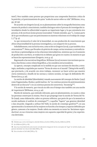 249
16. EN NINGÚN LUGAR. UN ENFOQUE CRÍTICO DE LAS ‘DECISIONES REPRODUCTIVAS’
texts’). Pero también como proceso que proporciona una compresión feminista crítica de
la posición y el posicionamiento de quien “acaba de narrar sobre su vida” (Willemse, 2014,
pp. 38-39).
De acuerdo con Gregorio (2019), en su planteamiento sobre la etnografía feminista como
manera de producir conocimiento, también distingue entre el proceso de investigación in-
tersubjetivo donde la reflexividad ocuparía un importante lugar y lo que entrañaría otro
proceso, el de escritura (como proceso innovador). Y donde entender, que “(…) somos parte
de lo que estudiamos y que nos posicionamos en nuestras relaciones en el trabajo de campo
(…)” (p. 4).
Lo que reconocería el valor de la honestidad, en una producción de conocimiento que
ofrece situacionalidad de la persona investigadora, y un compartir de su proceso.
Indudablemente, esto incluiría retos, como se lee en Gregorio (2019), y que también cita a
otras autoras[16]
. Retos, que llevados a la práctica de campo, serían tensiones y contradiccio-
nes éticas y epistemológicas en las relaciones intersubjetivas, mientras que en el momento
de producción o escritura, se traduciría en debates que giran en cuanto a la manera en que
se hacen las representaciones (Gregorio, 2019, p. 4).
Regresando a las narrativas biográficas, Willemse (2014) reconoce tres nociones que nu-
tren y dan forma a estos relatos biográficos, y los considera estructuradores.
La agencia, concepto complicado en la medida en que une nociones de elección y estra-
tegia, mediados y regulados por nuestra “forma de estar en el mundo” (‘being in the world’),
que precisaría, y de acuerdo con otros trabajos, reconocer un hacer activo que muestre
cierta resistencia o desafío de las normas y valores sociales, en lugar de defenderlos Wi-
llemse (2014, p. 40).
La noción de identidad (identidades), tomada nuevamente del concepto de Butler (1997)
como fragmentadas, fluidas y performativas. En “un continuo proceso de posicionamientos
dentro de un discurso” o en un continuo proceso de convertirse, ‘becoming’[17]
.
Y la noción de memoria, que vincula no sólo con el tiempo sino también con una noción
de ‘experiencia’ (Willemse, 2014, p. 40).
Noción de memoria, que entiendo relevante, para mi planteamiento, en cuanto a cómo
las personas construyen la misma. Para lo que propongo traer la noción de Teresa del Va-
lle (1999), como elaboración, sobre un proceso reflexivo, que parte de que a la memoria se
accede mediante el análisis de cronotopos[18]
, o aquellos “lugares” que generan identidad
o dan situación. Llegando a utilizar Del Valle, la noción de cronotopo genérico[19]
, en una
aproximación a la memoria de las mujeres en función a los tiempos y espacios definidos por
género, comunes a las mujeres. Donde cabría esa memoria en torno las ‘decisiones repro-
ductivas’, en sus vivencias como mujeres con supuesta capacidad de gestar y las experien-
cias derivadas.
16. Debates que, como cita Gregorio, atienden Behar y Gordon (1995) y Davids y Willemse (2014).
17. Ver Willemse (2014, p. 40).
18. Que muy resumidamente, esta noción consideraría la integración de los conceptos de “lugar” en sentido amplio, para
generar identidad. Ver más en Del Valle (1999, p. 18).
19. Para consultar en Del Valle (1999, p. 15).
 