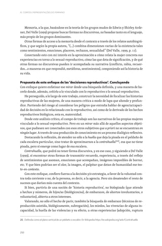 250
III. CORPOS E REPRESENTAÇÕES DO FEMININO
Memoria, a la que, basándose en la teoría de los grupos mudos de Edwin y Shirley Arde-
ner, Del Valle (1999) propone buscar formas no discursivas, no basadas tanto en el lenguaje,
más propio de los grupos dominantes.
Otras formas de acceso a la memoria desde el contexto a través de los relatos autobiográ-
ficos, y que según la propia autora, “(…) combina dimensiones varias de la existencia tales
como sentimientos, emociones, placeres, rechazos, sexualidad” (Del Valle, 1999, p. 11).
Conectando esto con mi interés en la aproximación a cómo relata la mujer concreta sus
experiencias en torno a lo sexual-reproductivo, cómo las que dota de significación, y de qué
otras formas no discursivas pueden ir acompañada su narrativa (conflicto, rabia, recuer-
dos…o maneras en que respondió, metáforas, sentimientos), componiendo así la historia de
su vida.
Propuesta de este enfoque de las ‘decisiones reproductivas’. Concluyendo
Con enfoque quiero enfatizar ese mirar desde una búsqueda definida, y una manera de ha-
cerlo donde, además, ceñirlo a lo vinculado con lo reproductivo o lo sexual-reproductivo.
He perseguido, a lo largo de este trabajo, construir la necesidad de focalizar las historias
reproductivas de las mujeres, de una manera crítica a modo de lupa que ahonde y profun-
dice. Partiendo del riesgo al considerar los peligros que entraña hablar de agencia/capaci-
dad de decisión en lo relacionado con lo reproductivo, así como de lo derivado de los hechos
reproductivos biológicos, esta es, maternidad.
Desde este análisis crítico, el campo de trabajo son las narrativas de las propias mujeres
vinculado a lo sexual-reproductivo. Pero en un mirar más allá de aquellos aspectos objeti-
vos, que pudiesen ser conectados con esos otros subjetivos que a priori no se encuentran en
ningún lugar. A través de una producción de conocimiento en un proceso dialógico reflexivo.
Destacando la reflexión, de atender no sólo a la huella que deja la pisada en el peldaño de
cada escalera particular, sino tratar de aproximarnos a la contrahuella[20]
, esa que no tiene
pisada, pero sí emerge como lugar de esa escalera.
Contrahuella, que podrá no tener forma discursiva, y en ese caso, y siguiendo a Del Valle
(1999), sí encontrar otras formas de transmitir recuerdo, experiencia, a través del reflejo
de sentimientos que asoman, emociones que acompañan, imágenes imposibles de borrar,
etc. Y que bien podrían ser el olor, la imagen, el palpitar que dotan de humanidad ese tex-
to-en-contexto.
Con este enfoque, confiero fuerza a la decisión y/o estrategia, a favor de la voluntad con-
tra toda corriente o no, de la persona, es decir, a la agencia. Pero sin desatender el resto de
sucesos que darían más cuenta del contexto.
Si bien, partiría de una noción de ‘historia reproductiva’, no biologizada (que atiende
a hechos y números, de hijos/as (biológicos/as), de embarazos, de abortos involuntarios, o
voluntarios), abierta a otros intereses.
Valorando, no sólo el hecho de parir, también la búsqueda de embarazo (técnicas de re-
producción asistida, biológicamente, subrogación), los miedos, las vivencias de alguna in-
capacidad, la huella de las violencias y su efecto, u otras experiencias (adopción, ruptura
20. Definida como el plano vertical de un peldaño o escalón. En Wikipedia https://es.wikipedia.org/wiki/Contrahuella
 