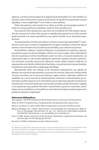 251
16. EN NINGÚN LUGAR. UN ENFOQUE CRÍTICO DE LAS ‘DECISIONES REPRODUCTIVAS’
adoptiva, o incluso la misma opción de la negación de la maternidad, etc.). Pero también, en
atención, tanto a lo discursivo o como lo no discursivo, de aquello otro que la mujer concreta
signifique, y sitúe en algún lugar[21]
de su relato y cueste nombrar.
Todos estos aspectos, como cuentas en un collar, en un hilo, que es la propia narrativa. Y
donde las cuentas, podrían ser atendidas a modo de ‘hitos reproductivos’.
Una noción de ‘hito reproductivo’, que evoco en el sentido de Del Valle (1999), y que po-
dría dar estructura al relato. Hito, que por su significación personal en el relato concreto
queda vinculado a lo sexual-reproductivo y que podrá coincidir en ser ‘decisiones repro-
ductivas’.
Una aproximación a los hitos que atañen a nuestros cuerpos (presupuestados)[22]
repro-
ductivos, en los que se asume la complejidad de una agencia mediada e inmersa de alguna
manera, en las tensiones estructurales (socioculturales), y que enfrenta coyunturas.
Atreviéndome a esbozar, a modo de referencia, una propuesta de cuestiones, aspectos,
que pudieran guiar ese proceso dialógico reflexivo en el que recoger: el/los contexto(s) de
vida de esa persona, los hitos identificados a priori en torno a lo sexual-reproductivo, las
expectativas sobre su vida sexual-reproductiva (presentes, pasadas, futuras), sentimien-
tos, emociones, recuerdos, personas de referencia, sueños, deseos, temores, conflictos. La
organización socio-familiar (definición de familiares, reconocimiento de cuántas familias).
O aquello que no ha aparecido en ningún lugar del diálogo.
Aproximación desde este enfoque de las ‘decisiones reproductivas’, que además de
plantear una manera de aproximación, un proceso de escritura, ofrece otro análisis donde
vincular estos hitos, con lo estructural (normas, reglas sociales, tradiciones, políticas de
natalidad, etc.), con lo coyuntural (acontecimientos ordinarios o extraordinarios que so-
brevienen y podrán impactar en la voluntad de lo que la mujer haya deseado en relación a lo
reproductivo), con lo personal (lo que se ha deseado, pensado, querido, frustrado, o negado),
y con aquello que haya quedado silenciado o interiorizado y quizás no consciente, inicial-
mente, pero se manifiesta y no ha podido ser conectado en la propia narrativa porque no ha
podido ser ubicado en ningún lugar.
Referencias bibliográficas
Abu-Lughod, L. (1993). Writing Women’s Worlds. Bedouin Stories. University of California Press.
Behar, R. (1993). Translated woman. Crossing the Border with Esperanza’s Story. Beacon Press.
Behar, R. y Gordon, D. A. (eds.). (1995). Women writing cultura. University of California Press.
Blázquez Rodríguez, M. I. (2005). Aproximación a la Antropología de la Reproducción. AIBR. Re-
vista de Antropología Iberoamericana 42, pp. 1-25. https://www.researchgate.net/publica-
tion/26416310_Aproximacion_a_la_antropologia_de_la reproduccion
Bock, G. (1983). Racism and Sexism in Nazi Germany: Motherhood, Compulsory Sterilization, and
the State. Signs, vol. 8(3, Spring), pp. 400-421.
Bourdieu, P. (1998). La domination masculine. Editions du Seuil.
21. Énfasis para visibilizar todo cuanto haya impactado en nuestra vida reproductiva, y no por no ir acompañado de un hito
reproductivo cuantitativo o vinculado al cuerpo, quede en el vacío, o en ningún lugar, como titulo este artículo.
22. Presupuestados tradicionalmente, en un doble sentido: 1) como certeza de que todo cuerpo de mujer tendrá la capaci-
dad de gestar y 2) como destino biológico.
 