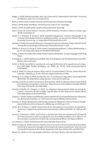 252
III. CORPOS E REPRESENTAÇÕES DO FEMININO
Briggs, L. (2002). Reproducing Empire: Race, Sex, Science and U.S. Imperialism in Puerto Rico. University
of California, American Crossroads Series.
Butler, J. (1990). Gender Trouble: Feminism and the Subversion of Identity. Routledge.
Butler, J. (1993). Bodies That Matter: On the Discursive Limits of “Sex”. Routledge.
Butler, J. (1997). Excitable speech. A politics of the performative. Routledge.
Cabré i Pairet, M. y Ortiz Gómez, T. (Coord.). (2001). Sanadoras, matronas y médicas en Europa: siglos
XII-XX. Icaria Editorial
Davids, T. y Willemse, K. (coords.). (2014). Embodied Engagements: Feminist Ethnography at the
Crossing of Knowledge Production and Representation. An Introduction. Women’s Studies In-
ternational Forum 43, pp. 1-4. https://doi:10.1016/j.wsif.2014.02.001
DelValle,T.(1999).ProcesosdelaMemoria:CronotoposGenéricos.LaVentana,9.http://148.202.18.157/
sitios/publicacionesite/pperiod/laventan/Ventana9/ventana9-1-1.pdf
Edholm, F., Harris, O. y Young, K. (1978, 1 enero). Conceptualizing Women. Critique of Anthropology, 3,
pp. 101-133. https://doi.org/10.1177/0308275X7800300905
Engels, F. (1891). The Origin of the Family, Private Property and the State. Foreign Languages Publishing
House.
Everingham, C. (1994). Motherhood and Modernity: An Investigation into the Rational Dimension of Mo-
thering. Allen and Unwin.
Felitti, K. (2010). Sexualidad y reproducción en la agenda feminista de la segunda ola en la Argen-
tina (1970-1986). Estudios Sociológicos, vol. 28(84), pp. 791-812. https://www.jstor.org/sta-
ble/25764527
Gayle, R. (1986). El tráfico de mujeres: Notas sobre la “economía Política” del sexo. Revista Nueva An-
tropología, VIII(030), pp. 95-145. (Artículo original publicado en 1975).
Ginsburg, F. D. y Rapp, R. (1995). Introduction. En F. D. Ginsburg y R. Rapp (eds.), Conceiving the New
World Order. The Global Politics of Reproduction. University of California.
González Carballés, N. (2017). Las fronteras de las familias. Mirar la adopción internacional desde el
extrañamiento antropológico y feminista. [Tesis Doctoral, Universidad de Granada]. DIGIBUG
UGR. http://hdl.handle.net/10481/48857
González Carballés, N. y Gregorio, C. (2017). Las adopciones internacionales desde una mirada de-
colonial y feminista. Revista La Aljaba. Segunda Época Nº XXI, https://cerac.unlpam.edu.ar/
index.php/aljaba/article/view/3402/0
Gregorio, C. (2019). Explorar posibilidades y potencialidades de una etnografía feminista. Disparida-
des. Revista de Antropología, vol. 74(1). https://doi.org/10.3989/dra.2019.01.002.01
Jeremiah, E. (2006). Motherhood to Mothering and Beyond: Maternity in Recent Feminist Thought.
Journal of the Association for Research on Mothering, vol. 8(1/2), pp. 21-33.
Jociles, M. I.  Charro, C. (2008). Construcción de los roles paternos en los procesos de adopción in-
ternacional: el papel de las instituciones intermediarias. Política y Sociedad, vol. 45(2), pp. 105-
130.
Lerner, S. y Quesnel, A. (1994). Instituciones y reproducción: hacia una interpretación del papel de
las instituciones de la salud en la regulación de la fecundidad en México. En F. Alba y G. Ca-
brera (comps.), La población en el desarrollo contemporáneo de México. El Colegio de México.
Levi-Strauss, C. (1969). The Elementary Structures of Kinship. Beacon Press.
Medina Vargas, M. (2005). Historias reproductivas en el contexto de la transición de la fecundidad.
Estudio de la trayectoria conyugal y anticonceptiva de mujeres Colombianas. [Tesis Doctoral,
Universidad Autónoma de Barcelona]. Repositorio UAB. http://hdl.handle.net/10803/4964
Moore, H.L. (2004, 4.ª ed.). Antropología y Feminismo. Ediciones Cátedra. Colección Feminismos.
 