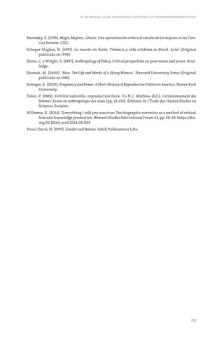 253
16. EN NINGÚN LUGAR. UN ENFOQUE CRÍTICO DE LAS ‘DECISIONES REPRODUCTIVAS’
Narotzky, S. (1995). Mujer, Mujeres, Género. Una aproximación crítica al estudio de las mujeres en las Cien-
cias Sociales. CSIC.
Scheper-Hughes, N. (1997). La muerte sin llanto. Violencia y vida cotidiana en Brasil. Ariel (Original
publicado en 1993).
Shore, C. y Wright, S. (1997). Anthropology of Policy. Critical perspectives on governance and power. Rout-
ledge.
Shostak, M. (2000). ‘Nisa. The Life and Words of a IKung Woman’. Harvard University Press (Original
publicado en 1981).
Solinger, R. (2005). Pregnancy and Power. A Short History of Reproductive Politics in America. Nueva York
University.
Tabet, P. (1985). Fertilité naturelle, reproduction force. En N.C. Mathieu (Ed.), L’arraisonnement des
femmes: Essais en anthropologie des sexes (pp. 61-132). Éditions de l’École des Hautes Études en
Sciences Sociales.
Willemse, K. (2014). ‘Everything I told you was true: The biographic narrative as a method of critical
feminist knowledge production. Women’s Studies International Forum 43, pp. 38-49. https://doi.
org/10.1016/j.wsif.2014.02.005
Yuval-Davis, N. (1997). Gender and Nation. SAGE Publications Ldta.
 