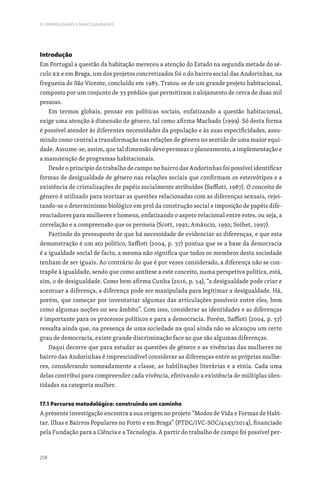 258
IV. FEMINILIDADES E MASCULINIDADES
Introdução
Em Portugal a questão da habitação mereceu a atenção do Estado na segunda metade do sé-
culo XX e em Braga, um dos projetos concretizados foi o do bairro social das Andorinhas, na
freguesia de São Vicente, concluído em 1983. Tratou-se de um grande projeto habitacional,
composto por um conjunto de 33 prédios que permitiram o alojamento de cerca de duas mil
pessoas.
Em termos globais, pensar em políticas sociais, enfatizando a questão habitacional,
exige uma atenção à dimensão do género, tal como afirma Machado (1999). Só desta forma
é possível atender às diferentes necessidades da população e às suas especificidades, assu-
mindo como central a transformação nas relações de género no sentido de uma maior equi-
dade. Assume-se, assim, que tal dimensão deve permear o planeamento, a implementação e
a manutenção de programas habitacionais.
Desde o princípio do trabalho de campo no bairro das Andorinhas foi possível identificar
formas de desigualdade de género nas relações sociais que confirmam os estereótipos e a
existência de cristalizações de papéis socialmente atribuídos (Saffioti, 1987). O conceito de
género é utilizado para teorizar as questões relacionadas com as diferenças sexuais, rejei-
tando-se o determinismo biológico em prol da construção social e imposição de papéis dife-
renciadores para mulheres e homens, enfatizando o aspeto relacional entre estes, ou seja, a
correlação e a compreensão que os permeia (Scott, 1992; Amâncio, 1992; Soihet, 1997).
Partindo do pressuposto de que há necessidade de evidenciar as diferenças, e que esta
demonstração é um ato político, Saffioti (2004, p. 37) pontua que se a base da democracia
é a igualdade social de facto, a mesma não significa que todos os membros desta sociedade
tenham de ser iguais. Ao contrário do que é por vezes considerado, a diferença não se con-
trapõe à igualdade, sendo que como antítese a este conceito, numa perspetiva política, está,
sim, o de desigualdade. Como bem afirma Cunha (2016, p. 54), “a desigualdade pode criar e
acentuar a diferença, a diferença pode ser manipulada para legitimar a desigualdade. Há,
porém, que começar por inventariar algumas das articulações possíveis entre eles, bem
como algumas noções no seu âmbito”. Com isso, considerar as identidades e as diferenças
é importante para os processos políticos e para a democracia. Porém, Saffioti (2004, p. 37)
ressalta ainda que, na presença de uma sociedade na qual ainda não se alcançou um certo
grau de democracia, existe grande discriminação face ao que são algumas diferenças.
Daqui decorre que para estudar as questões de género e as vivências das mulheres no
bairro das Andorinhas é imprescindível considerar as diferenças entre as próprias mulhe-
res, considerando nomeadamente a classe, as habilitações literárias e a etnia. Cada uma
delas contribui para compreender cada vivência, efetivando a existência de múltiplas iden-
tidades na categoria mulher.
17.1 Percurso metodológico: construindo um caminho
A presente investigação encontra a sua origem no projeto “Modos de Vida e Formas de Habi-
tar. Ilhas e Bairros Populares no Porto e em Braga” (PTDC/IVC-SOC/4243/2014), financiado
pela Fundação para a Ciência e a Tecnologia. A partir do trabalho de campo foi possível per-
 