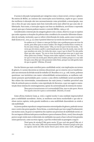 260
IV. FEMINILIDADES E MASCULINIDADES
O acesso à educação é perpassado por categorias como a classe social, a etnia e o género.
Na esteira de Millet, no contexto das construções socio-históricas, expõe-se que o acesso
das mulheres à educação não tem necessariamente como prioridade a emancipação, mas
sim a ótica de que uma esposa mais bem instruída seria mais afável do que uma não al-
fabetizada. Para tanto, a instrução seguia com base na obediência, servilismo e repressão
sexual, para que o homem pudesse manter o controle (Millet, 1969, p. 27).
Considerando a intersecção da categoria género com a classe, observa-se que os sujeitos
que estão expostos a situações de pobreza têm a tendência de acumular diferentes dimen-
sões de exclusão, incluindo a que se refere à distribuição de renda, assim como à escolari-
dade (Costa et al., 2015, p. 7), como é possível observar no trecho da entrevista a seguir:
Eu andava na 5.ª classe e o meu pai foi falar com a professora para me tirar da
escola, para olhar para os meus irmãos. Ele chegou à minha beira e sentou-se.
Eu era uma criança. Disse assim: “olha, eu vou ter que te tirar da escola…” Pa-
recia que ele estava a pedir a autorização para me tirar da escola, mas era ele
que mandava em mim. Eu tinha dez anos, o que é que ia fazer? Eu não podia
dizer que não, sequer. “Eu vou te tirar da escola porque tens que ir para casa
olhar pelos teus irmãos.” Porque eram todos rapazes e eram muitos. “Eu vou
ter que te tirar da escola para olhares pelos teus irmãos porque se a tua mãe
for para casa olhar por eles passamos todos fome, porque tua mãe ganha mais
do que eu ganho”. (Fátima, 59 anos)
Um dos fatores que mais contribui para a mobilidade social, com implicações em termos
de género, é o acesso das jovens ao sistema educacional, que se conecta com as transforma-
ções nas estruturas da divisão social do trabalho (cf. Bourdieu 2012, p. 108). Assim, podemos
questionar: nos territórios com maior vulnerabilidade socioeconómica, as mulheres real-
mente possuem oportunidades para o acesso a uma efetiva mobilidade social ascendente?
Nos relatos das entrevistadas, nomeadamente das mais jovens, é também percetível uma
falta de estímulo para os estudos e uma reprodução de discursos, o que nos sugere a manu-
tenção desse sistema de constrangimentos, apesar da universalização do sistema de ensino:
[Seus pais te incentivaram a ir à universidade?] Sim, mas eu não quero. Nunca
tive aquela coisa de ir para a universidade. (Daniela, 21 anos)
Como afirma Amâncio (1999, p. 200), o capital escolar é uma condição imprescindível
para a mobilidade ascendente. Assim, as mulheres com baixa escolaridade e que não te-
nham outros capitais, terão grande tendência a uma mobilidade descendente ou ainda a
não mobilidade
As jovens podem reproduzir comportamentos estereotipados de género, podendo tornar
esse o centro das preocupações. Desta forma, a escolarização que tem o papel fundamental,
em muitos casos, de guiar as trajetórias dos sujeitos nos processos de mobilidade social, so-
fre um impacto diferenciado para as mulheres e para os homens (Faria, 2000). Esta situação
parece surgir ainda mais evidenciada em realidades nas quais a base cultural tem grandes
raízes patriarcais, como na etnia cigana, o que fica evidenciado na passagem a seguir:
[Você gosta de estudar?] Não gosto muito. [O que você não gosta?] Não sei, é
uma seca. Das aulas. [Não acha interessante?] Não. Primeiro porque acho que
as ciganas assim não têm muito futuro para serem como vocês, advogadas,
 