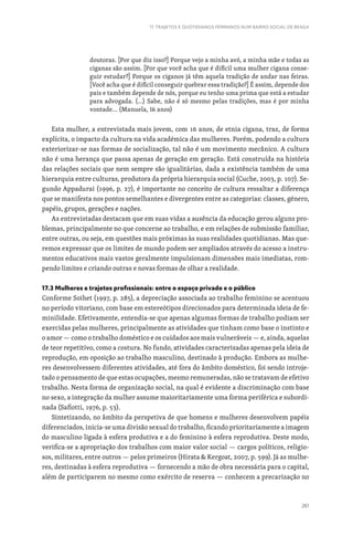 261
17. TRAJETOS E QUOTIDIANOS FEMININOS NUM BAIRRO SOCIAL DE BRAGA
doutoras. [Por que diz isso?] Porque vejo a minha avó, a minha mãe e todas as
ciganas são assim. [Por que você acha que é difícil uma mulher cigana conse-
guir estudar?] Porque os ciganos já têm aquela tradição de andar nas feiras.
[Você acha que é difícil conseguir quebrar essa tradição?] É assim, depende dos
pais e também depende de nós, porque eu tenho uma prima que está a estudar
para advogada. (…) Sabe, não é só mesmo pelas tradições, mas é por minha
vontade… (Manuela, 16 anos)
Esta mulher, a entrevistada mais jovem, com 16 anos, de etnia cigana, traz, de forma
explícita, o impacto da cultura na vida académica das mulheres. Porém, podendo a cultura
exteriorizar-se nas formas de socialização, tal não é um movimento mecânico. A cultura
não é uma herança que passa apenas de geração em geração. Está construída na história
das relações sociais que nem sempre são igualitárias, dada a existência também de uma
hierarquia entre culturas, produtora da própria hierarquia social (Cuche, 2003, p. 107). Se-
gundo Appadurai (1996, p. 27), é importante no conceito de cultura ressaltar a diferença
que se manifesta nos pontos semelhantes e divergentes entre as categorias: classes, género,
papéis, grupos, gerações e nações.
As entrevistadas destacam que em suas vidas a ausência da educação gerou alguns pro-
blemas, principalmente no que concerne ao trabalho, e em relações de submissão familiar,
entre outras, ou seja, em questões mais próximas às suas realidades quotidianas. Mas que-
remos expressar que os limites de mundo podem ser ampliados através do acesso a instru-
mentos educativos mais vastos geralmente impulsionam dimensões mais imediatas, rom-
pendo limites e criando outras e novas formas de olhar a realidade.
17.3 Mulheres e trajetos profissionais: entre o espaço privado e o público
Conforme Soihet (1997, p. 285), a depreciação associada ao trabalho feminino se acentuou
no período vitoriano, com base em estereótipos direcionados para determinada ideia de fe-
minilidade. Efetivamente, entendia-se que apenas algumas formas de trabalho podiam ser
exercidas pelas mulheres, principalmente as atividades que tinham como base o instinto e
o amor — como o trabalho doméstico e os cuidados aos mais vulneráveis — e, ainda, aquelas
de teor repetitivo, como a costura. No fundo, atividades caracterizadas apenas pela ideia de
reprodução, em oposição ao trabalho masculino, destinado à produção. Embora as mulhe-
res desenvolvessem diferentes atividades, até fora do âmbito doméstico, foi sendo introje-
tado o pensamento de que estas ocupações, mesmo remuneradas, não se tratavam de efetivo
trabalho. Nesta forma de organização social, na qual é evidente a discriminação com base
no sexo, a integração da mulher assume maioritariamente uma forma periférica e subordi-
nada (Safiotti, 1976, p. 53).
Sintetizando, no âmbito da perspetiva de que homens e mulheres desenvolvem papéis
diferenciados, inicia-se uma divisão sexual do trabalho, ficando prioritariamente a imagem
do masculino ligada à esfera produtiva e a do feminino à esfera reprodutiva. Deste modo,
verifica-se a apropriação dos trabalhos com maior valor social — cargos políticos, religio-
sos, militares, entre outros — pelos primeiros (Hirata  Kergoat, 2007, p. 599). Já as mulhe-
res, destinadas à esfera reprodutiva — fornecendo a mão de obra necessária para o capital,
além de participarem no mesmo como exército de reserva — conhecem a precarização no
 