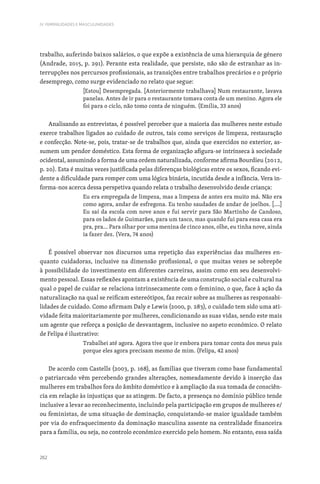 262
IV. FEMINILIDADES E MASCULINIDADES
trabalho, auferindo baixos salários, o que expõe a existência de uma hierarquia de género
(Andrade, 2015, p. 291). Perante esta realidade, que persiste, não são de estranhar as in-
terrupções nos percursos profissionais, as transições entre trabalhos precários e o próprio
desemprego, como surge evidenciado no relato que segue:
[Estou] Desempregada. [Anteriormente trabalhava] Num restaurante, lavava
panelas. Antes de ir para o restaurante tomava conta de um menino. Agora ele
foi para o ciclo, não tomo conta de ninguém. (Emília, 33 anos)
Analisando as entrevistas, é possível perceber que a maioria das mulheres neste estudo
exerce trabalhos ligados ao cuidado de outros, tais como serviços de limpeza, restauração
e confecção. Note-se, pois, tratar-se de trabalhos que, ainda que exercidos no exterior, as-
sumem um pendor doméstico. Esta forma de organização afigura-se intrínseca à sociedade
ocidental, assumindo a forma de uma ordem naturalizada, conforme afirma Bourdieu (2012,
p. 20). Esta é muitas vezes justificada pelas diferenças biológicas entre os sexos, ficando evi-
dente a dificuldade para romper com uma lógica binária, incutida desde a infância. Vera in-
forma-nos acerca dessa perspetiva quando relata o trabalho desenvolvido desde criança:
Eu era empregada de limpeza, mas a limpeza de antes era muito má. Não era
como agora, andar de esfregona. Eu tenho saudades de andar de joelhos. [….]
Eu saí da escola com nove anos e fui servir para São Martinho de Candoso,
para os lados de Guimarães, para um tasco, mas quando fui para essa casa era
pra, pra… Para olhar por uma menina de cinco anos, olhe, eu tinha nove, ainda
ia fazer dez. (Vera, 74 anos)
É possível observar nos discursos uma repetição das experiências das mulheres en-
quanto cuidadoras, inclusive na dimensão profissional, o que muitas vezes se sobrepõe
à possibilidade do investimento em diferentes carreiras, assim como em seu desenvolvi-
mento pessoal. Essas reflexões apontam a existência de uma construção social e cultural na
qual o papel de cuidar se relaciona intrinsecamente com o feminino, o que, face à ação da
naturalização na qual se reificam estereótipos, faz recair sobre as mulheres as responsabi-
lidades de cuidado. Como afirmam Daly e Lewis (2000, p. 283), o cuidado tem sido uma ati-
vidade feita maioritariamente por mulheres, condicionando as suas vidas, sendo este mais
um agente que reforça a posição de desvantagem, inclusive no aspeto económico. O relato
de Felipa é ilustrativo:
Trabalhei até agora. Agora tive que ir embora para tomar conta dos meus pais
porque eles agora precisam mesmo de mim. (Felipa, 42 anos)
De acordo com Castells (2003, p. 168), as famílias que tiveram como base fundamental
o patriarcado vêm percebendo grandes alterações, nomeadamente devido à inserção das
mulheres em trabalhos fora do âmbito doméstico e à ampliação da sua tomada de consciên-
cia em relação às injustiças que as atingem. De facto, a presença no domínio público tende
inclusive a levar ao reconhecimento, incluindo pela participação em grupos de mulheres e/
ou feministas, de uma situação de dominação, conquistando-se maior igualdade também
por via do enfraquecimento da dominação masculina assente na centralidade financeira
para a família, ou seja, no controlo económico exercido pelo homem. No entanto, essa saída
 