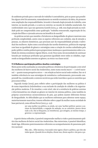 263
17. TRAJETOS E QUOTIDIANOS FEMININOS NUM BAIRRO SOCIAL DE BRAGA
do ambiente privado para o mercado de trabalho é contraditória, pois ao passo que possibi-
lita algum nível de autonomia, nomeadamente no sentido económico da ideia, ela promove
uma ampliação das responsabilidades, levando à chamada dupla jornada de trabalho, uma
interior, no mundo privado, e a outra no exterior, no mundo do trabalho assalariado. Em
conformidade com o que nos apresenta Castells (2003, p. 168), essa dupla jornada na reali-
dade pode ser compreendida como quádrupla: “trabalho remunerado, organização do lar,
criação dos filhos e a jornada noturna em benefício do marido”.
As práticas sociais que mantêm e fortalecem as desigualdades de género mostram uma
profunda complexidade, assim como os aspetos referentes aos cuidados, seja de atenção a
pessoas, ou afazeres domésticos, que precisam sair da responsabilidade privada e indivi-
dual das mulheres. Ações como a socialização das tarefas domésticas, políticas de emprego
com base na igualdade de género e estratégias como a criação de creches subsidiadas pelo
poder público contêm potência para proporcionar mudanças e questionamentos sobre a va-
lidade do sistema económico vigente (Davis, 2016). Para tanto, há necessidade de continuar
lutando por mudanças profundas que garantam igualdade entre todos os cidadãos, supe-
rando as desigualdades assentes no género, na etnia e na classe social.
17.4 Mulheres e participação política: desafios e estratégias
Neste ponto serão analisadas as conceções políticas e dinâmicas de participação a este nível
das mulheres do bairro social das Andorinhas, tanto numa escala macro — a nível nacio-
nal — quanto numa perspetiva micro — em relação ao bairro social onde residem. Dar-se-á
também relevância às suas estratégias de resistência e enfrentamento, procurando com-
preendê-las, considerando o contexto social em que estão inseridas e quais os caminhos que
procuram trilhar.
Segundo Araújo (2005), para refletir sobre a participação das mulheres na política é
de suma importância (re)relembrar a sua exclusão da condição de cidadãs e da organiza-
ção política moderna. É de ressaltar, a este nível, não só a existência de práticas sexistas
e discriminatórias em relação ao género no interior do sistema político, como também às
próprias características socioeconómicas do país, que podem manter diferentes formas
de desigualdade. As dificuldades que as mulheres enfrentam para adentrar neste espaço,
maioritariamente masculino, trazem reflexões sobre o papel da mulher numa sociedade de
base patriarcal, como afirma Perrot (2007, p. 153):
ser uma mulher na política, ou ainda, ser uma ‘mulher política’, parece a an-
títese da feminilidade, a negação da sedução, ou ao contrário, parece dever
tudo a ela. Daí os bloqueios, as resistências, que atingem, ao mesmo tempo, o
governo e a representação.
A partir destas reflexões, é possível compreender melhor a visão e posicionamento polí-
tico das mulheres do bairro social das Andorinhas. Nas entrevistas, é possível identificar,
desde logo, diferentes posicionamentos referentes ao acompanhamento do panorama polí-
tico nacional:
Não, não… Olhe menina, é escusado estar agora a fazer a política, que eles são
todos iguais. Quando há as eleições, dizem isso, dizem aquilo e vão para o po-
 