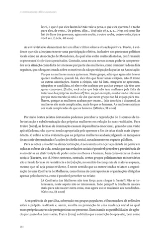 264
IV. FEMINILIDADES E MASCULINIDADES
leiro, o que é que eles fazem lá? Não vale a pena, o que eles querem é o tacho
para eles, de resto… Os pobres, olhe… Você não vê a, a, a… Nem sei como lhe
hei de dizer dos governos, agora este rouba, o outro rouba, outro rouba, é para
você ver. (Lúcia, 68 anos)
As entrevistadas demostram ter um olhar crítico sobre a situação política. Porém, é evi-
dente que não almejam exercer uma participação efetiva, inclusive nos processos políticos
locais como na Associação de Moradores, da qual elas estão muito afastadas, confirmando
os processos históricos supracitados. Contudo, uma escuta menos atenta poderia compreen-
der esta situação como falta de interesse por parte das mulheres, como demonstrado na fala
seguinte, quando questionada sobre os motivos da não participação daquelas na Associação:
Porque as mulheres nunca quiseram. Neste grupo, acho que agora não devem
querer mulheres, quando há, eles têm que fazer umas eleições, não é? Como
as outras associações. Fazem a eleição, não há lista, ninguém se apresenta,
ninguém se candidata, só eles e eles acabam por ganhar porque não têm com
quem concorrer. [Então, você acha que hoje não tem mulheres pela falta de
interesse das próprias mulheres?] Sim, eu por exemplo, eu não tenho interesse
porque meu marido já está e ele diz que neste grupo não há espaço para mu-
lheres, porque as mulheres acabam por trazer… [não concluiu o discurso], as
mulheres são mais complicadas, mais do que os homens. As mulheres acabam
ser mais complicadas do que os homens. (Mónica, 38 anos)
Por meio destes relatos destacados podemos perceber a reprodução de discursos de in-
feriorização e subalternização das próprias mulheres em relação às suas realidades. Para
Freire (2003), as formas de dominação causam dependência emocional, gerando uma visão
apócrifa do mundo, que vai sendo apropriada pelo opressor a fim de criar ainda mais depen-
dência. O relato acima evidencia que as próprias mulheres acabam julgando-se incapazes
de assumir determinadas funções de chefia social, notadamente em espaços públicos.
Para se obter uma efetiva democratização, é necessário alcançar a paridade de poder em
todas as esferas da vida, sendo que nas relações sociais é possível perceber a persistência de
assimetrias na distribuição de poder entre mulheres e homens, bem como entre as classes
sociais (Tavares, 2011). Neste contexto, contudo, certos grupos politicamente minoritários
vão criando formas de resistência e de (re)ação, no sentido da conquista de maiores espaços,
mesmo que tal seja pouco evidente. É neste sentido que as entrevistadas relatam a organi-
zação de uma Confraria de Mulheres, como forma de contraponto às organizações dirigidas
apenas pelos homens, como é possível perceber no relato:
[A Confraria das Mulheres não tem força para chegar à frente?] Não se in-
teressam, neste aspeto não se interessam. Sabe porquê? A Confraria nasceu
mais para não nascer outra coisa, mas agora vai se mudando aos bocadinhos.
(Cristina, 54 anos)
A experiência de partilha, sobretudo em grupos populares, é fomentadora de reflexões
sobre a própria realidade e, assim, auxilia na promoção de uma mudança social na qual
esses próprios atores são protagonistas no processo. Iluminando as possibilidades de agên-
cia por parte das dominadas, Freire (2003) sublinha que a condição de opressão, bem como
 
