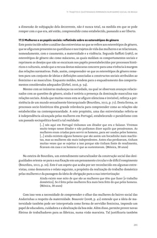 265
17. TRAJETOS E QUOTIDIANOS FEMININOS NUM BAIRRO SOCIAL DE BRAGA
a dimensão de subjugação dela decorrente, não é nunca total, na medida em que se pode
romper com o que era, até então, compreendido como estabelecido, passando a ser liberto.
17.5 Mulheres e os papéis sociais: refletindo sobre os estereótipos de gênero
Este ponto incide sobre a análise das entrevistas no que se refere aos estereótipos de género,
que se afiguram presentes no quotidiano e nos trajetos de vida das mulheres e se relacionam,
nomeadamente, com o casamento, a maternidade e a violência. Segundo Saffioti (1987), os
estereótipos de género são como máscaras, as quais moldam os comportamentos sociais e
reprimem os desejos que não se encaixam nos papéis preestabelecidos por processos histó-
ricos e culturais, sendo que a recusa destas máscaras concorre para uma vivência à margem
das relações normativas. Pode, assim, compreender-se que os estereótipos de género reme-
tem para um conjunto de ideias e definições associadas a constructos sociais atribuídos ao
feminino e ao masculino. Enquanto moldes, tendem para o enquadramento dos comporta-
mentos considerados adequados (Zirbel, 2016, p. 34).
Mesmo com as inúmeras mudanças na sociedade, na qual se observam avanços relacio-
nados com as questões de género, ainda é notória a presença da dominação masculina nas
relações sociais. Ainda que muitas vezes esta se afigure silenciosa e invisível, reforça a per-
sistência de um mundo sexualmente hierarquizado (Bourdieu, 2012, p. 71). Desta forma, os
processos socio-históricos têm grande relevância para compreender como as relações são
estabelecidas na contemporaneidade. A este propósito, uma das entrevistadas referia-se
à independência alcançada pelas mulheres em Portugal, estabelecendo o paralelismo com
um passado sociopolítico hostil a tal realidade:
[…] nós aqui em Portugal tínhamos um ditador que era o Salazar. Vivemos
muito tempo nesse ditador e não podíamos dizer aquilo que pensávamos. As
mulheres eram criadas para servir os homens, para ser usadas pelos homens.
[…] ainda existem alguns homens que são assim um bocadinho mais machis-
tas, mas as mulheres são mais independentes. Antes elas perdoavam, tinham
muitas vezes que se sujeitar a isso porque não tinham fonte de rendimento,
ficavam em casa e os homens é que as sustentavam. (Mónica, 38 anos)
Na esteira de Bourdieu, um entendimento naturalizador da construção social das desi-
gualdades orienta-se para a sua fixação em um pensamento circular e de difícil rompimento
(Bourdieu, 2012, p. 20). Este é um aspeto que acaba por ser reconhecido em algumas entre-
vistas, como demonstra o relato seguinte, a propósito da realização do trabalho doméstico
pelas mulheres e da passagem da ideia de obrigação para a sua interiorização:
Ainda existe esse mito de que são as mulheres que têm que fazer [o trabalho
doméstico]. Se é feito pelas mulheres fica mais bem feito do que pelos homens.
(Mónica, 38 anos)
Com isso vem a necessidade de compreender o olhar das mulheres do bairro social das
Andorinhas a respeito da maternidade. Beauvoir (2008, p. 41) entende que a ideia de ma-
ternidade também pode ser interpretada como forma de servidão feminina, impondo um
papel de educadora, cuidadora e a idealização da boa mãe. Além disso, permite prover novas
fileiras de trabalhadores para as fábricas, numa visão marxista. Tal justificaria também
 