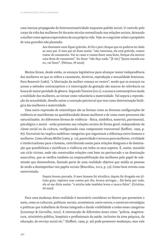 266
IV. FEMINILIDADES E MASCULINIDADES
uma intensa propaganda da heteronormatividade enquanto padrão social. O controlo pelo
corpo da vida das mulheres foi durante séculos normalizado nas relações sociais, deixando
a mulher como apenas espectadora da sua própria vida. Veja-se o seguinte relato a propósito
de uma gravidez não planeada:
Aos dezessete anos fiquei grávida. Aí foi o pior choque que eu poderia ter dado
ao meu pai. O meu pai só disse assim: “não interessa, ela está grávida, vamos
tratar do casamento. Vai-se casar e vamos fazer uma festa. Porque ela merece
uma festa de casamento”. Eu disse: “não faço nada.” [E ele:] “Quem manda sou
eu, vai fazer”. (Fátima, 59 anos)
Muitos foram, desde então, os avanços legislativos para alcançar maior independência
das mulheres no que se refere a casamento, divórcio, reprodução e sexualidade feminina.
Para Beauvoir (1982), “a libertação da mulher começa no ventre”, sendo que os avanços no
acesso a métodos contraceptivos e à interrupção da gestação são marcos de relevância na
busca de maior paridade de gênero. Segundo Tavares (2011), o acesso a contraceptivos muda
a realidade das mulheres, ao tornar como voluntária a maternidade. Tal separa a reprodu-
ção da sexualidade, desafia assim a conceção patriarcal que tem como determinação bioló-
gica das mulheres a maternidade.
Uma outra expressão de estereótipos são as formas como as diversas configurações de
violência se manifestam na quotidianidade dessas mulheres e de como esses processos são
naturalizados. As diferentes formas de violência - física, simbólica, material, patrimonial,
psicológica e moral - estão presentes nas relações sociais de forma geral, independente da
classe social ou da cultura, configurando uma componente transversal (Saffioti, 1999, p.
87). Escrutiná-las implica mobilizar categorias que organizam a diferença entre homens e
mulheres. Como afirma Millet (1969, p. 10), passividade e ternura para mulheres, virilidade
e intelectualismo para o homem, contribuindo assim para relações desiguais e de domina-
ção que possibilitam e justificam a violência em todos os seus aspetos. É, assim, mantido
um ciclo vicioso, onde são construídas relações com base no patriarcado e na dominação
masculina, que se ratifica também na responsabilização das mulheres pelo papel de sub-
missão que desenvolvem, fazendo parte de uma realidade objetiva que molda as pessoas
de modo a desempenhar tais papéis sociais (Bourdieu, 2012, p. 53). Como bem retrata uma
entrevistada:
Depois levava porrada. O meu homem foi alcoólico, depois foi drogado em úl-
timo grau, injetava cem contos por dia, levava seringas… Ele batia por tudo,
ele só me dizia assim: “a minha mãe também levou e nunca falou”. (Cristina,
54 anos)
Para uma mudança desta realidade é necessário considerar os fatores que permeiam o
meio, como os culturais, políticos, sociais, económicos, entre outros, e construir estratégias
e políticas que trabalhem de forma integrada e dando visibilidade a todas essas categorias
(Lourenço  Carvalho, 2001). A intersecção de diferentes áreas como: “polícia, magistra-
tura, ministério público, hospitais e profissionais da saúde, inclusive da área psíquica, da
educação, do serviço social etc.” (Saffioti, 1999, p. 90) pode promover mudanças, mas vale
 