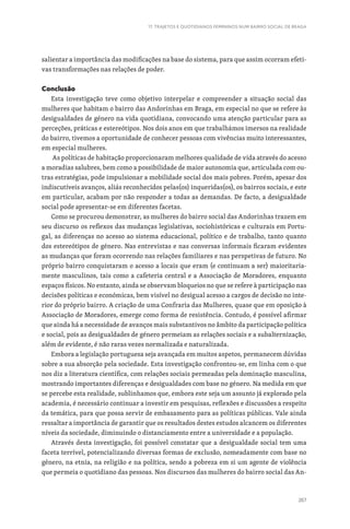 267
17. TRAJETOS E QUOTIDIANOS FEMININOS NUM BAIRRO SOCIAL DE BRAGA
salientar a importância das modificações na base do sistema, para que assim ocorram efeti-
vas transformações nas relações de poder.
Conclusão
Esta investigação teve como objetivo interpelar e compreender a situação social das
mulheres que habitam o bairro das Andorinhas em Braga, em especial no que se refere às
desigualdades de género na vida quotidiana, convocando uma atenção particular para as
perceções, práticas e estereótipos. Nos dois anos em que trabalhámos imersos na realidade
do bairro, tivemos a oportunidade de conhecer pessoas com vivências muito interessantes,
em especial mulheres.
As políticas de habitação proporcionaram melhores qualidade de vida através do acesso
a moradias salubres, bem como a possibilidade de maior autonomia que, articulada com ou-
tras estratégias, pode impulsionar a mobilidade social dos mais pobres. Porém, apesar dos
indiscutíveis avanços, aliás reconhecidos pelas(os) inqueridas(os), os bairros sociais, e este
em particular, acabam por não responder a todas as demandas. De facto, a desigualdade
social pode apresentar-se em diferentes facetas.
Como se procurou demonstrar, as mulheres do bairro social das Andorinhas trazem em
seu discurso os reflexos das mudanças legislativas, sociohistóricas e culturais em Portu-
gal, as diferenças no acesso ao sistema educacional, político e de trabalho, tanto quanto
dos estereótipos de género. Nas entrevistas e nas conversas informais ficaram evidentes
as mudanças que foram ocorrendo nas relações familiares e nas perspetivas de futuro. No
próprio bairro conquistaram o acesso a locais que eram (e continuam a ser) maioritaria-
mente masculinos, tais como a cafeteria central e a Associação de Moradores, enquanto
espaços físicos. No entanto, ainda se observam bloqueios no que se refere à participação nas
decisões políticas e económicas, bem visível no desigual acesso a cargos de decisão no inte-
rior do próprio bairro. A criação de uma Confraria das Mulheres, quase que em oposição à
Associação de Moradores, emerge como forma de resistência. Contudo, é possível afirmar
que ainda há a necessidade de avanços mais substantivos no âmbito da participação política
e social, pois as desigualdades de género permeiam as relações sociais e a subalternização,
além de evidente, é não raras vezes normalizada e naturalizada.
Embora a legislação portuguesa seja avançada em muitos aspetos, permanecem dúvidas
sobre a sua absorção pela sociedade. Esta investigação confrontou-se, em linha com o que
nos diz a literatura científica, com relações sociais permeadas pela dominação masculina,
mostrando importantes diferenças e desigualdades com base no género. Na medida em que
se percebe esta realidade, sublinhamos que, embora este seja um assunto já explorado pela
academia, é necessário continuar a investir em pesquisas, reflexões e discussões a respeito
da temática, para que possa servir de embasamento para as políticas públicas. Vale ainda
ressaltar a importância de garantir que os resultados destes estudos alcancem os diferentes
níveis da sociedade, diminuindo o distanciamento entre a universidade e a população.
Através desta investigação, foi possível constatar que a desigualdade social tem uma
faceta terrível, potencializando diversas formas de exclusão, nomeadamente com base no
género, na etnia, na religião e na política, sendo a pobreza em si um agente de violência
que permeia o quotidiano das pessoas. Nos discursos das mulheres do bairro social das An-
 