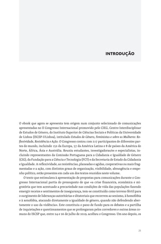25
INTRODUÇÃO
O ebook que agora se apresenta tem origem num conjunto selecionado de comunicações
apresentadas no II Congresso Internacional promovido pelo CIEG, Centro Interdisciplinar
de Estudos de Género, do Instituto Superior de Ciências Sociais e Políticas da Universidade
de Lisboa (ISCSP-ULisboa), intitulado Estudos de Género, Feministas e sobre as Mulheres: Re-
flexividade, Resistência e Ação. O Congresso contou com 217 participantes de diferentes par-
tes do mundo, incluindo 152 da Europa, 57 da América Latina e 8 de países da América do
Norte, África, Ásia e Austrália. Reuniu estudantes, investigadoras/es e especialistas, in-
cluindo representantes da Comissão Portuguesa para a Cidadania e Igualdade de Género
(CIG), da Fundação para a Ciência e Tecnologia (FCT) e da Secretaria de Estado da Cidadania
e Igualdade. A reflexividade, as resistências, planeadas e agidas, cooperativas ou mais frag-
mentadas e a ação, com distintos graus de organização, visibilidade, abrangência e empe-
nho político, estão presentes em cada um dos textos reunidos neste volume.
O texto que estimulava à apresentação de propostas para comunicações durante o Con-
gresso Internacional partia do pressuposto de que «a crise financeira, económica e mi-
gratória que tem acentuado a precariedade nas condições de vida das populações fazendo
emergir receios e sentimentos de insegurança, tem-se constituído como terreno fértil para
o surgimento de lideranças autoritárias e ditatoriais que recorrem ao sexismo, à homofobia
e à xenofobia, atacando diretamente a igualdade de género, quando não defendendo aber-
tamente o uso da violência». Este constituiu o pano de fundo para os debates e a partilha
de inquietações e questionamentos que se prolongaram pelos corredores e outras áreas co-
muns do ISCSP que, entre 24 e 26 de julho de 2019, acolheu o Congresso. Um ano depois, os
 