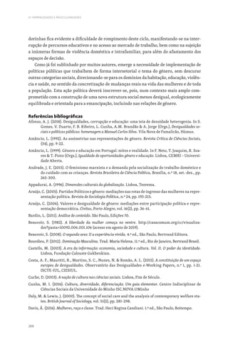 268
IV. FEMINILIDADES E MASCULINIDADES
dorinhas fica evidente a dificuldade de rompimento deste ciclo, manifestando-se na inter-
rupção de percursos educativos e no acesso ao mercado de trabalho, bem como na sujeição
a inúmeras formas de violência doméstica e intrafamiliar, para além do afastamento dos
espaços de decisão.
Como já foi sublinhado por muitos autores, emerge a necessidade de implementação de
políticas públicas que trabalhem de forma intersetorial o tema do género, sem descurar
outras categorias sociais, direcionando-se para os domínios da habitação, educação, violên-
cia e saúde, no sentido da concretização de mudanças reais na vida das mulheres e de toda
a população. Esta ação política deverá inscrever-se, pois, num contexto mais amplo com-
prometido com a construção de uma nova estrutura social menos desigual, ecologicamente
equilibrada e orientada para a emancipação, incluindo nas relações de género.
Referências bibliográficas
Afonso, A. J. (2018). Desigualdades, corrupção e educação: uma teia de densidade heterogenia. In S.
Gomes, V. Duarte, F. B. Ribeiro, L. Cunha, A.M. Brandão  A. Jorge (Orgs.), Desigualdades so-
ciais e políticas públicas: homenagem a Manuel Carlos Silva. Vila Nova de Famalicão, Húmus.
Amâncio, L. (1992). As assimetrias nas representações de género. Revista Crítica de Ciências Sociais,
(34), pp. 9-22.
Amâncio, L. (1999). Género e educação em Portugal: mitos e realidade. In F. Neto, T. Joaquim, R. Soa-
res  T. Pinto (Orgs.), Igualdade de oportunidades género e educação. Lisboa, CEMRI – Universi-
dade Aberta.
Andrade, J. E. (2015). O feminismo marxista e a demanda pela socialização do trabalho doméstico e
do cuidado com as crianças. Revista Brasileira de Ciência Política, Brasília, n.º 18, set.-dez., pp.
265-300.
Appadurai, A. (1996). Dimensões culturais da globalização. Lisboa, Teorema.
Araújo, C. (2005). Partidos Políticos e gênero: mediações nas rotas de ingresso das mulheres na repre-
sentação política. Revista de Sociologia Política, n.º 24, pp. 193-215.
Araújo, C. (2006). Valores e desigualdade de gênero: mediações entre participação política e repre-
sentação democrática. Civitas, Porto Alegre, vol. 16(2), pp. 36-61.
Bardin, L. (2011). Análise de conteúdo. São Paulo, Edições 70.
Beauvoir, S. (1982). A liberdade da mulher começa no ventre. http://casacomum.org/cc/visualiza-
dor?pasta=10092.006.001.106 (acesso em agosto de 2019).
Beauvoir, S. (2008). O segundo sexo: II a experiência vivida. 4.ª ed., São Paulo, Bertrand Editora.
Bourdieu, P. (2012). Dominação Masculina. Trad. Maria Helena. 11.ª ed., Rio de Janeiro, Bertrand Brasil.
Castells, M. (2003). A era da informação: economia, sociedade e cultura. Vol. II. O poder da identidade.
Lisboa, Fundação Calouste Gukbenkian.
Costa, A. F., Mauritti, R., Martins, S. C., Nunes, N.  Romão, A. L. (2015). A constituição de um espaço
europeu de desigualdades. Observatório das Desigualdades e-Working Papers, n.º 1, pp. 1-21.
ISCTE-IUL, CIESIUL.
Cuche, D. (2003). A noção de cultura nas ciências sociais. Lisboa, Fim de Século.
Cunha, M. I. (2016). Cultura, diversidade, diferenciação. Um guia elementar. Centro Indisciplinar de
Ciências Sociais da Universidade do Minho ISC.NOVA.UMinho
Daly, M.  Lewis, J. (2000). The concept of social care and the analysis of contemporary welfare sta-
tes. British Journal of Sociology, vol. 51(2), pp. 281–298.
Davis, Â. (2016). Mulheres, raça e classe. Trad. Heci Regina Candiani. 1.ª ed., São Paulo, Boitempo.
 