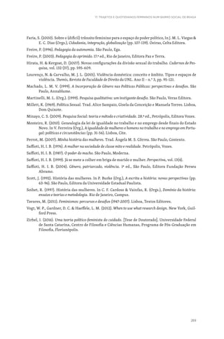 269
17. TRAJETOS E QUOTIDIANOS FEMININOS NUM BAIRRO SOCIAL DE BRAGA
Faria, S. (2000). Sobre o (difícil) trânsito feminino para o espaço do poder político, In J. M. L. Viegas 
E. C. Dias (Orgs.), Cidadania, integração, globalização (pp. 107-139). Oeiras, Celta Editora.
Freire, P. (1996). Pedagogia da autonomia. São Paulo, Ega.
Freire, P. (2003). Pedagogia do oprimido. 17.ª ed., Rio de Janeiro, Editora Paz e Terra.
Hirata, H.  Kergoat, D. (2007). Novas configurações da divisão sexual do trabalho. Cadernos de Pes-
quisa, vol. 132 (37), pp. 595-609.
Lourenço, N.  Carvalho, M. J. L. (2001). Violência doméstica: conceito e âmbito. Tipos e espaços de
violência. Themis, Revista de Faculdade de Direito da UNL. Ano II – n.° 3, pp. 95-121.
Machado, L. M. V. (1999). A Incorporação de Gênero nas Políticas Públicas: perspectivas e desafios. São
Paulo, Annablume.
Martinelli, M. L. (Org.). (1999). Pesquisa qualitativa: um instigante desafio. São Paulo, Veras Editora.
Millett, K. (1969). Política Sexual. Trad. Alice Sampaio, Gisela da Conceição e Manuela Torres. Lisboa,
Dom Quixote.
Minayo, C. S. (2009). Pesquisa Social: teoria e método e criatividade. 28.ª ed., Petrópolis, Editora Vozes.
Monteiro, R. (2010). Genealogia da lei de igualdade no trabalho e no emprego desde finais do Estado
Novo. In V. Ferreira (Org.), A igualdade de mulheres e homens no trabalho e no emprego em Portu-
gal: políticas e circunstâncias (pp. 31-56). Lisboa, Cite.
Perrot, M. (2007). Minha história das mulheres. Trad. Ângela M. S. Côrrea. São Paulo, Contexto.
Saffioti, H. I. B. (1976). A mulher na sociedade de classe mito e realidade. Petrópolis, Vozes.
Saffioti, H. I. B. (1987). O poder do macho. São Paulo, Moderna.
Saffioti, H. I. B. (1999). Já se mete a colher em briga de marido e mulher. Perspectiva, vol. 13(4).
Saffioti, H. I. B. (2004). Gênero, patriarcado, violência. 1ª ed., São Paulo, Editora Fundação Perseu
Abramo.
Scott, J. (1992). História das mulheres. In P. Burke (Org.), A escrita a história: novas perspectivas (pp.
63-96). São Paulo, Editora da Universidade Estadual Paulista.
Soihet, R. (1997). História das mulheres. In C. F. Cardoso  Vainfas, R. (Orgs.), Domínio da história:
ensaios e teorias e metodologia. Rio de Janeiro, Campus.
Tavares, M. (2011). Feminismos: percursos e desafios (1947-2007). Lisboa, Textos Editores.
Vogt, W. P., Gardner, D. C.  Haeffele, L. M. (2012). When to use what research design. New York, Guil-
ford Press.
Zirbel, I. (2016). Uma teoria político-feminista do cuidado. [Tese de Doutorado]. Universidade Federal
de Santa Catarina, Centro de Filosofia e Ciências Humanas, Programa de Pós-Graduação em
Filosofia, Florianópolis.
 